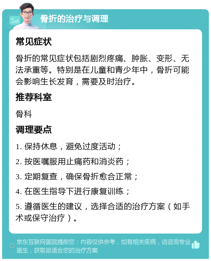 骨折的治疗与调理 常见症状 骨折的常见症状包括剧烈疼痛、肿胀、变形、无法承重等。特别是在儿童和青少年中，骨折可能会影响生长发育，需要及时治疗。 推荐科室 骨科 调理要点 1. 保持休息，避免过度活动； 2. 按医嘱服用止痛药和消炎药； 3. 定期复查，确保骨折愈合正常； 4. 在医生指导下进行康复训练； 5. 遵循医生的建议，选择合适的治疗方案（如手术或保守治疗）。