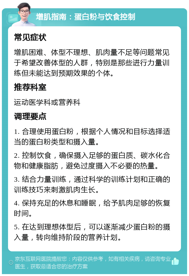 增肌指南：蛋白粉与饮食控制 常见症状 增肌困难、体型不理想、肌肉量不足等问题常见于希望改善体型的人群，特别是那些进行力量训练但未能达到预期效果的个体。 推荐科室 运动医学科或营养科 调理要点 1. 合理使用蛋白粉，根据个人情况和目标选择适当的蛋白粉类型和摄入量。 2. 控制饮食，确保摄入足够的蛋白质、碳水化合物和健康脂肪，避免过度摄入不必要的热量。 3. 结合力量训练，通过科学的训练计划和正确的训练技巧来刺激肌肉生长。 4. 保持充足的休息和睡眠，给予肌肉足够的恢复时间。 5. 在达到理想体型后，可以逐渐减少蛋白粉的摄入量，转向维持阶段的营养计划。