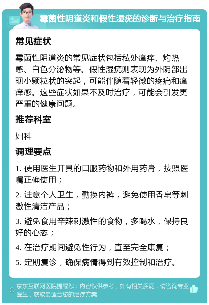 霉菌性阴道炎和假性湿疣的诊断与治疗指南 常见症状 霉菌性阴道炎的常见症状包括私处瘙痒、灼热感、白色分泌物等。假性湿疣则表现为外阴部出现小颗粒状的突起，可能伴随着轻微的疼痛和瘙痒感。这些症状如果不及时治疗，可能会引发更严重的健康问题。 推荐科室 妇科 调理要点 1. 使用医生开具的口服药物和外用药膏，按照医嘱正确使用； 2. 注意个人卫生，勤换内裤，避免使用香皂等刺激性清洁产品； 3. 避免食用辛辣刺激性的食物，多喝水，保持良好的心态； 4. 在治疗期间避免性行为，直至完全康复； 5. 定期复诊，确保病情得到有效控制和治疗。