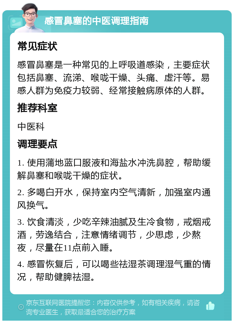 感冒鼻塞的中医调理指南 常见症状 感冒鼻塞是一种常见的上呼吸道感染，主要症状包括鼻塞、流涕、喉咙干燥、头痛、虚汗等。易感人群为免疫力较弱、经常接触病原体的人群。 推荐科室 中医科 调理要点 1. 使用蒲地蓝口服液和海盐水冲洗鼻腔，帮助缓解鼻塞和喉咙干燥的症状。 2. 多喝白开水，保持室内空气清新，加强室内通风换气。 3. 饮食清淡，少吃辛辣油腻及生冷食物，戒烟戒酒，劳逸结合，注意情绪调节，少思虑，少熬夜，尽量在11点前入睡。 4. 感冒恢复后，可以喝些祛湿茶调理湿气重的情况，帮助健脾祛湿。