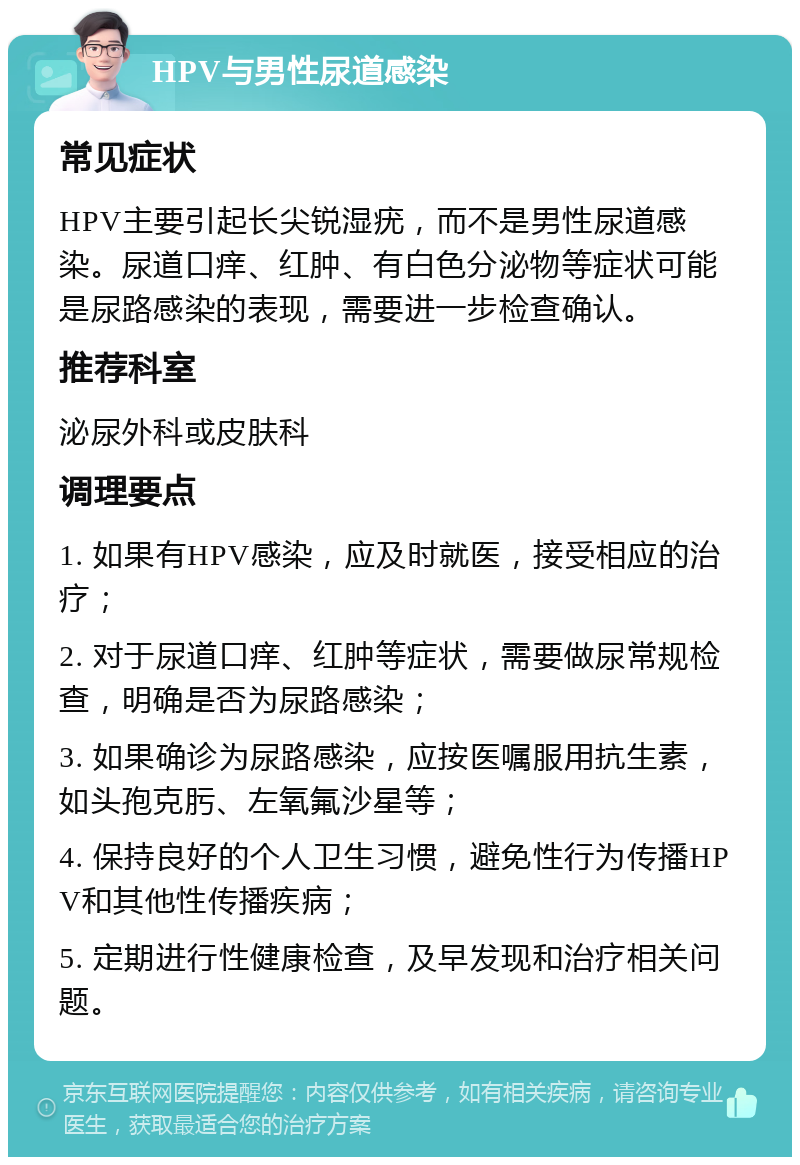 HPV与男性尿道感染 常见症状 HPV主要引起长尖锐湿疣，而不是男性尿道感染。尿道口痒、红肿、有白色分泌物等症状可能是尿路感染的表现，需要进一步检查确认。 推荐科室 泌尿外科或皮肤科 调理要点 1. 如果有HPV感染，应及时就医，接受相应的治疗； 2. 对于尿道口痒、红肿等症状，需要做尿常规检查，明确是否为尿路感染； 3. 如果确诊为尿路感染，应按医嘱服用抗生素，如头孢克肟、左氧氟沙星等； 4. 保持良好的个人卫生习惯，避免性行为传播HPV和其他性传播疾病； 5. 定期进行性健康检查，及早发现和治疗相关问题。