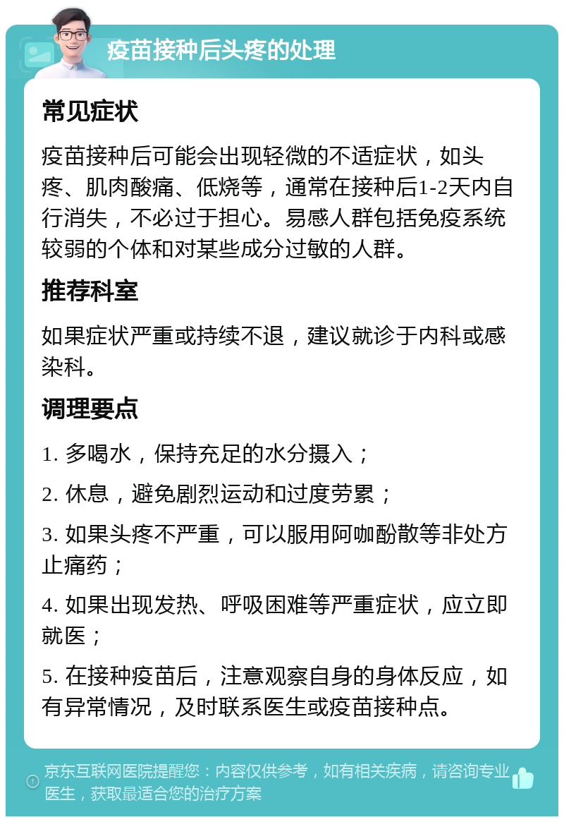 疫苗接种后头疼的处理 常见症状 疫苗接种后可能会出现轻微的不适症状，如头疼、肌肉酸痛、低烧等，通常在接种后1-2天内自行消失，不必过于担心。易感人群包括免疫系统较弱的个体和对某些成分过敏的人群。 推荐科室 如果症状严重或持续不退，建议就诊于内科或感染科。 调理要点 1. 多喝水，保持充足的水分摄入； 2. 休息，避免剧烈运动和过度劳累； 3. 如果头疼不严重，可以服用阿咖酚散等非处方止痛药； 4. 如果出现发热、呼吸困难等严重症状，应立即就医； 5. 在接种疫苗后，注意观察自身的身体反应，如有异常情况，及时联系医生或疫苗接种点。