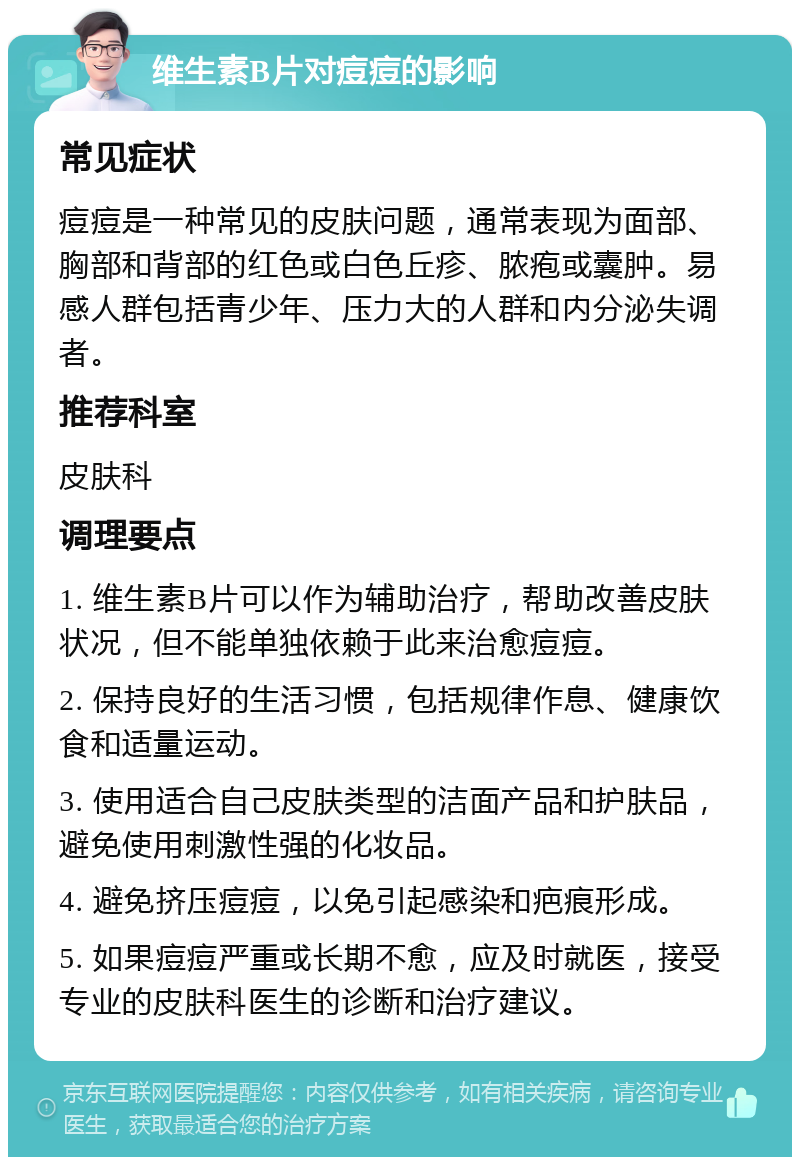 维生素B片对痘痘的影响 常见症状 痘痘是一种常见的皮肤问题，通常表现为面部、胸部和背部的红色或白色丘疹、脓疱或囊肿。易感人群包括青少年、压力大的人群和内分泌失调者。 推荐科室 皮肤科 调理要点 1. 维生素B片可以作为辅助治疗，帮助改善皮肤状况，但不能单独依赖于此来治愈痘痘。 2. 保持良好的生活习惯，包括规律作息、健康饮食和适量运动。 3. 使用适合自己皮肤类型的洁面产品和护肤品，避免使用刺激性强的化妆品。 4. 避免挤压痘痘，以免引起感染和疤痕形成。 5. 如果痘痘严重或长期不愈，应及时就医，接受专业的皮肤科医生的诊断和治疗建议。