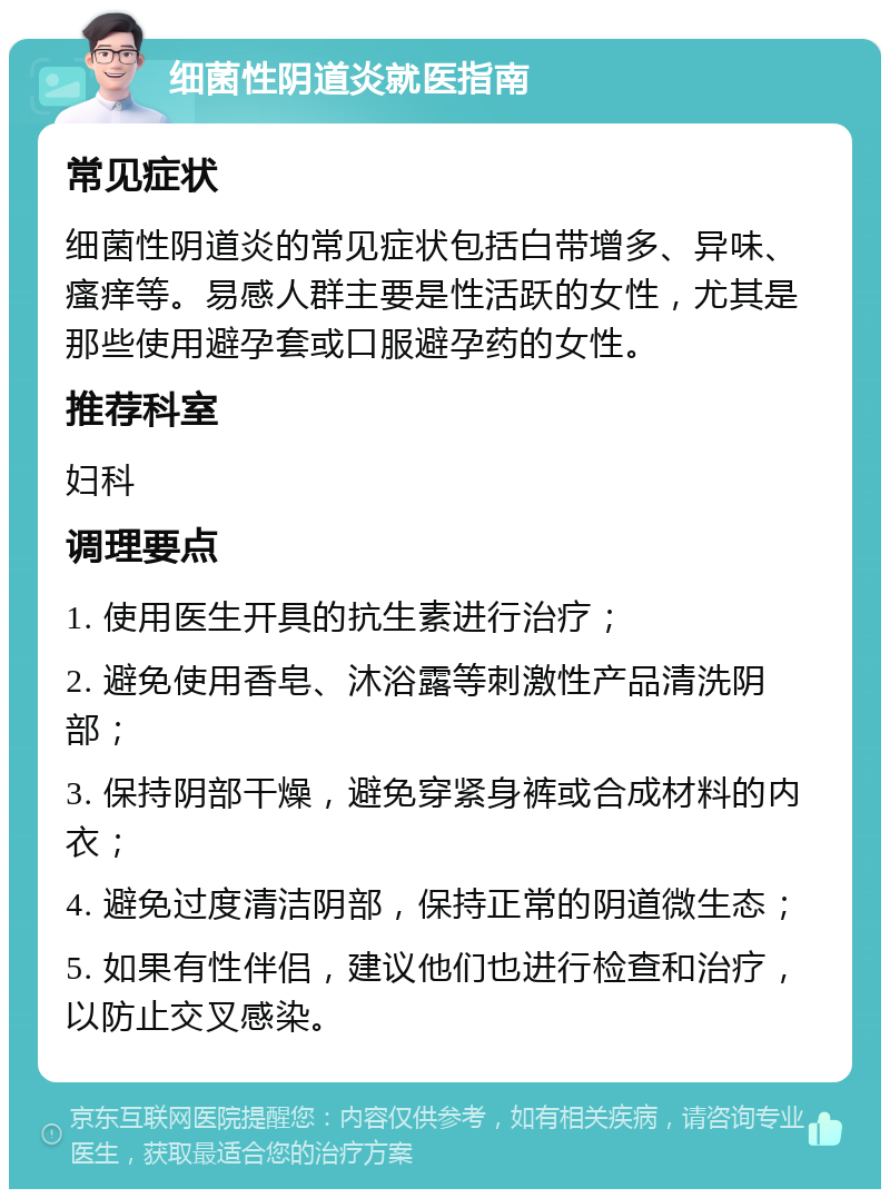 细菌性阴道炎就医指南 常见症状 细菌性阴道炎的常见症状包括白带增多、异味、瘙痒等。易感人群主要是性活跃的女性，尤其是那些使用避孕套或口服避孕药的女性。 推荐科室 妇科 调理要点 1. 使用医生开具的抗生素进行治疗； 2. 避免使用香皂、沐浴露等刺激性产品清洗阴部； 3. 保持阴部干燥，避免穿紧身裤或合成材料的内衣； 4. 避免过度清洁阴部，保持正常的阴道微生态； 5. 如果有性伴侣，建议他们也进行检查和治疗，以防止交叉感染。