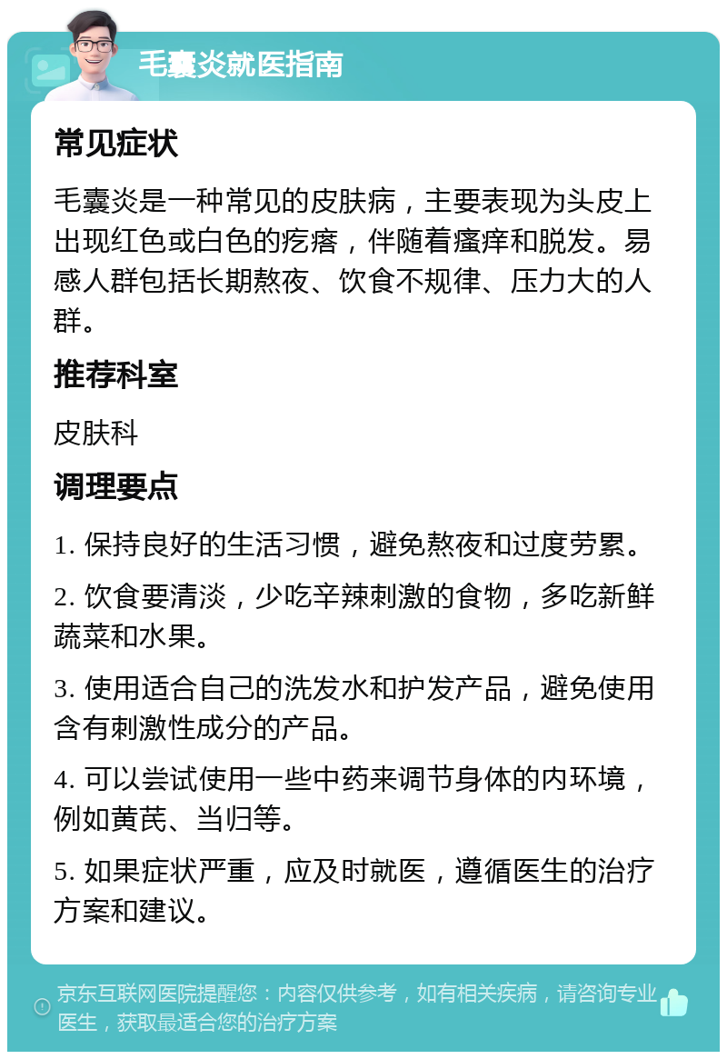 毛囊炎就医指南 常见症状 毛囊炎是一种常见的皮肤病，主要表现为头皮上出现红色或白色的疙瘩，伴随着瘙痒和脱发。易感人群包括长期熬夜、饮食不规律、压力大的人群。 推荐科室 皮肤科 调理要点 1. 保持良好的生活习惯，避免熬夜和过度劳累。 2. 饮食要清淡，少吃辛辣刺激的食物，多吃新鲜蔬菜和水果。 3. 使用适合自己的洗发水和护发产品，避免使用含有刺激性成分的产品。 4. 可以尝试使用一些中药来调节身体的内环境，例如黄芪、当归等。 5. 如果症状严重，应及时就医，遵循医生的治疗方案和建议。