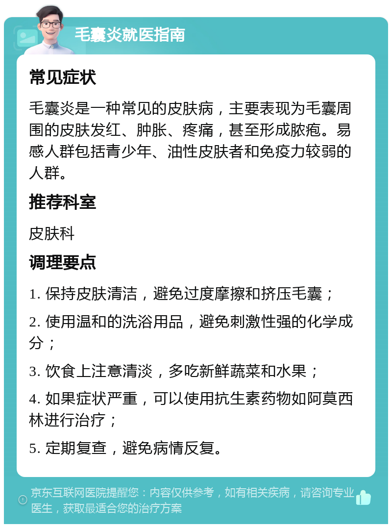 毛囊炎就医指南 常见症状 毛囊炎是一种常见的皮肤病，主要表现为毛囊周围的皮肤发红、肿胀、疼痛，甚至形成脓疱。易感人群包括青少年、油性皮肤者和免疫力较弱的人群。 推荐科室 皮肤科 调理要点 1. 保持皮肤清洁，避免过度摩擦和挤压毛囊； 2. 使用温和的洗浴用品，避免刺激性强的化学成分； 3. 饮食上注意清淡，多吃新鲜蔬菜和水果； 4. 如果症状严重，可以使用抗生素药物如阿莫西林进行治疗； 5. 定期复查，避免病情反复。