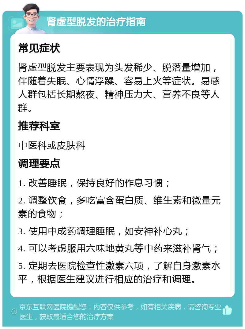 肾虚型脱发的治疗指南 常见症状 肾虚型脱发主要表现为头发稀少、脱落量增加，伴随着失眠、心情浮躁、容易上火等症状。易感人群包括长期熬夜、精神压力大、营养不良等人群。 推荐科室 中医科或皮肤科 调理要点 1. 改善睡眠，保持良好的作息习惯； 2. 调整饮食，多吃富含蛋白质、维生素和微量元素的食物； 3. 使用中成药调理睡眠，如安神补心丸； 4. 可以考虑服用六味地黄丸等中药来滋补肾气； 5. 定期去医院检查性激素六项，了解自身激素水平，根据医生建议进行相应的治疗和调理。