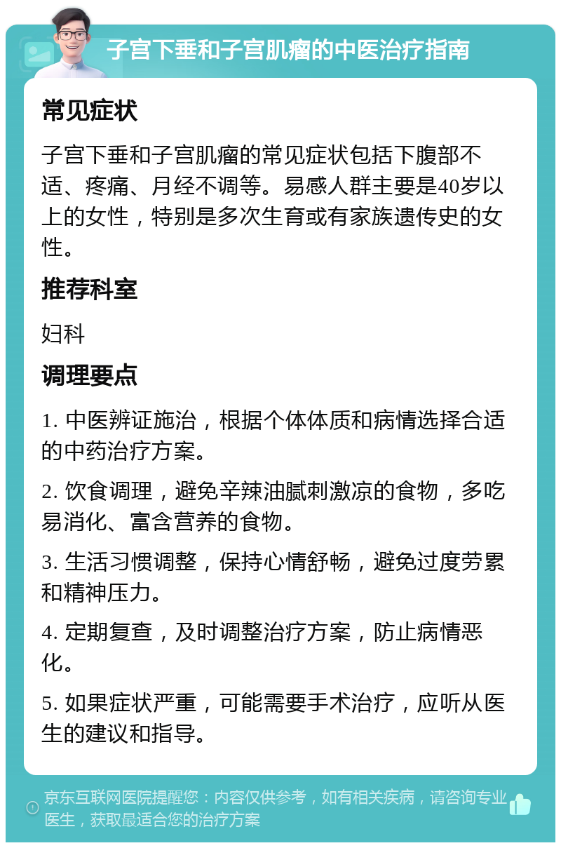 子宫下垂和子宫肌瘤的中医治疗指南 常见症状 子宫下垂和子宫肌瘤的常见症状包括下腹部不适、疼痛、月经不调等。易感人群主要是40岁以上的女性，特别是多次生育或有家族遗传史的女性。 推荐科室 妇科 调理要点 1. 中医辨证施治，根据个体体质和病情选择合适的中药治疗方案。 2. 饮食调理，避免辛辣油腻刺激凉的食物，多吃易消化、富含营养的食物。 3. 生活习惯调整，保持心情舒畅，避免过度劳累和精神压力。 4. 定期复查，及时调整治疗方案，防止病情恶化。 5. 如果症状严重，可能需要手术治疗，应听从医生的建议和指导。