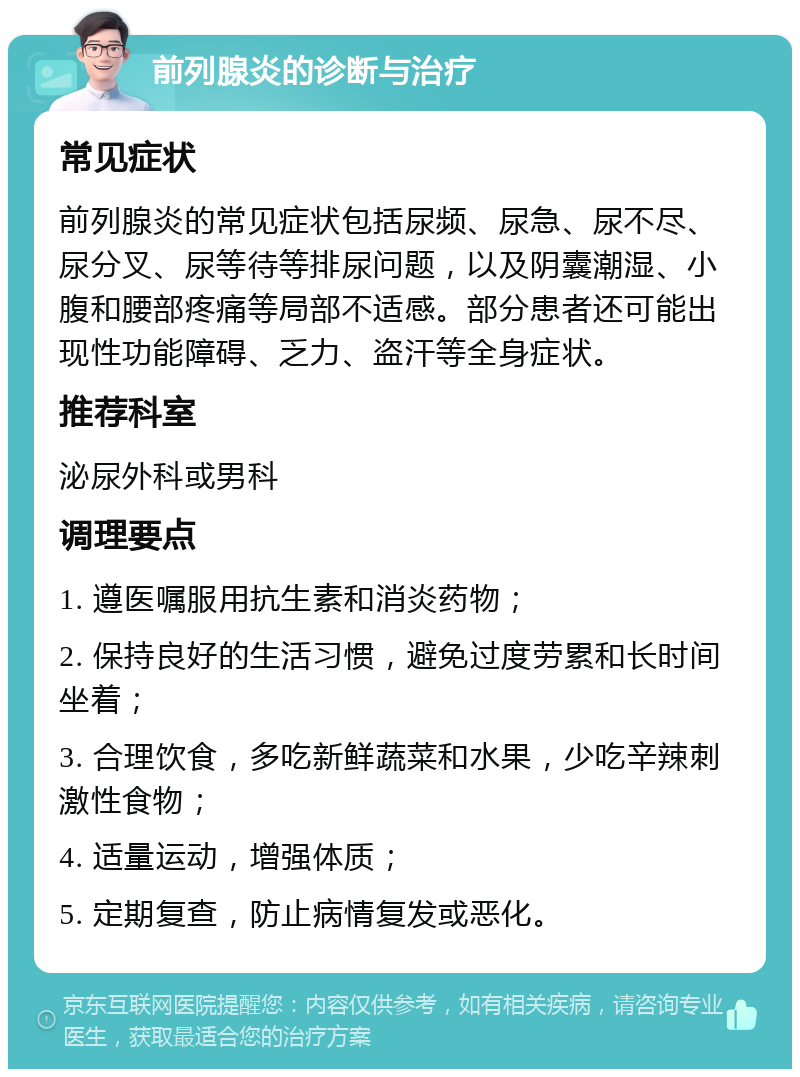 前列腺炎的诊断与治疗 常见症状 前列腺炎的常见症状包括尿频、尿急、尿不尽、尿分叉、尿等待等排尿问题，以及阴囊潮湿、小腹和腰部疼痛等局部不适感。部分患者还可能出现性功能障碍、乏力、盗汗等全身症状。 推荐科室 泌尿外科或男科 调理要点 1. 遵医嘱服用抗生素和消炎药物； 2. 保持良好的生活习惯，避免过度劳累和长时间坐着； 3. 合理饮食，多吃新鲜蔬菜和水果，少吃辛辣刺激性食物； 4. 适量运动，增强体质； 5. 定期复查，防止病情复发或恶化。