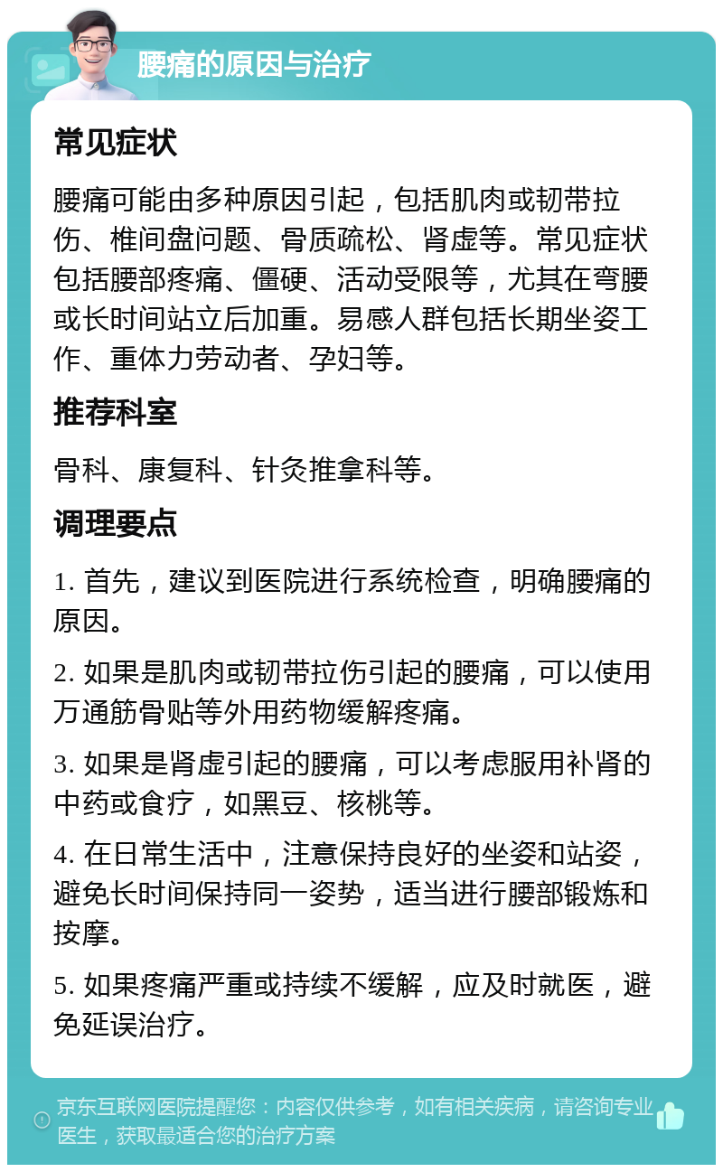 腰痛的原因与治疗 常见症状 腰痛可能由多种原因引起，包括肌肉或韧带拉伤、椎间盘问题、骨质疏松、肾虚等。常见症状包括腰部疼痛、僵硬、活动受限等，尤其在弯腰或长时间站立后加重。易感人群包括长期坐姿工作、重体力劳动者、孕妇等。 推荐科室 骨科、康复科、针灸推拿科等。 调理要点 1. 首先，建议到医院进行系统检查，明确腰痛的原因。 2. 如果是肌肉或韧带拉伤引起的腰痛，可以使用万通筋骨贴等外用药物缓解疼痛。 3. 如果是肾虚引起的腰痛，可以考虑服用补肾的中药或食疗，如黑豆、核桃等。 4. 在日常生活中，注意保持良好的坐姿和站姿，避免长时间保持同一姿势，适当进行腰部锻炼和按摩。 5. 如果疼痛严重或持续不缓解，应及时就医，避免延误治疗。