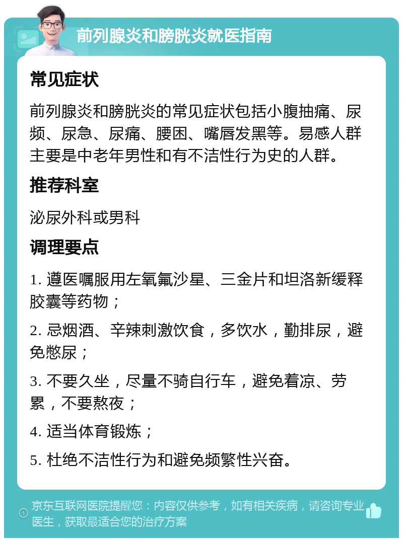 前列腺炎和膀胱炎就医指南 常见症状 前列腺炎和膀胱炎的常见症状包括小腹抽痛、尿频、尿急、尿痛、腰困、嘴唇发黑等。易感人群主要是中老年男性和有不洁性行为史的人群。 推荐科室 泌尿外科或男科 调理要点 1. 遵医嘱服用左氧氟沙星、三金片和坦洛新缓释胶囊等药物； 2. 忌烟酒、辛辣刺激饮食，多饮水，勤排尿，避免憋尿； 3. 不要久坐，尽量不骑自行车，避免着凉、劳累，不要熬夜； 4. 适当体育锻炼； 5. 杜绝不洁性行为和避免频繁性兴奋。