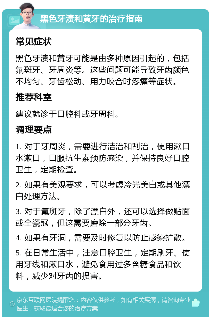 黑色牙渍和黄牙的治疗指南 常见症状 黑色牙渍和黄牙可能是由多种原因引起的，包括氟斑牙、牙周炎等。这些问题可能导致牙齿颜色不均匀、牙齿松动、用力咬合时疼痛等症状。 推荐科室 建议就诊于口腔科或牙周科。 调理要点 1. 对于牙周炎，需要进行洁治和刮治，使用漱口水漱口，口服抗生素预防感染，并保持良好口腔卫生，定期检查。 2. 如果有美观要求，可以考虑冷光美白或其他漂白处理方法。 3. 对于氟斑牙，除了漂白外，还可以选择做贴面或全瓷冠，但这需要磨除一部分牙齿。 4. 如果有牙洞，需要及时修复以防止感染扩散。 5. 在日常生活中，注意口腔卫生，定期刷牙、使用牙线和漱口水，避免食用过多含糖食品和饮料，减少对牙齿的损害。