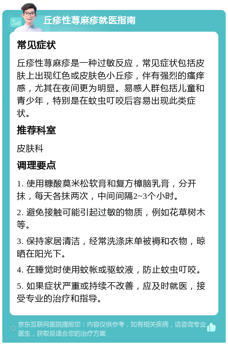 丘疹性荨麻疹就医指南 常见症状 丘疹性荨麻疹是一种过敏反应，常见症状包括皮肤上出现红色或皮肤色小丘疹，伴有强烈的瘙痒感，尤其在夜间更为明显。易感人群包括儿童和青少年，特别是在蚊虫叮咬后容易出现此类症状。 推荐科室 皮肤科 调理要点 1. 使用糠酸莫米松软膏和复方樟脑乳膏，分开抹，每天各抹两次，中间间隔2~3个小时。 2. 避免接触可能引起过敏的物质，例如花草树木等。 3. 保持家居清洁，经常洗涤床单被褥和衣物，晾晒在阳光下。 4. 在睡觉时使用蚊帐或驱蚊液，防止蚊虫叮咬。 5. 如果症状严重或持续不改善，应及时就医，接受专业的治疗和指导。