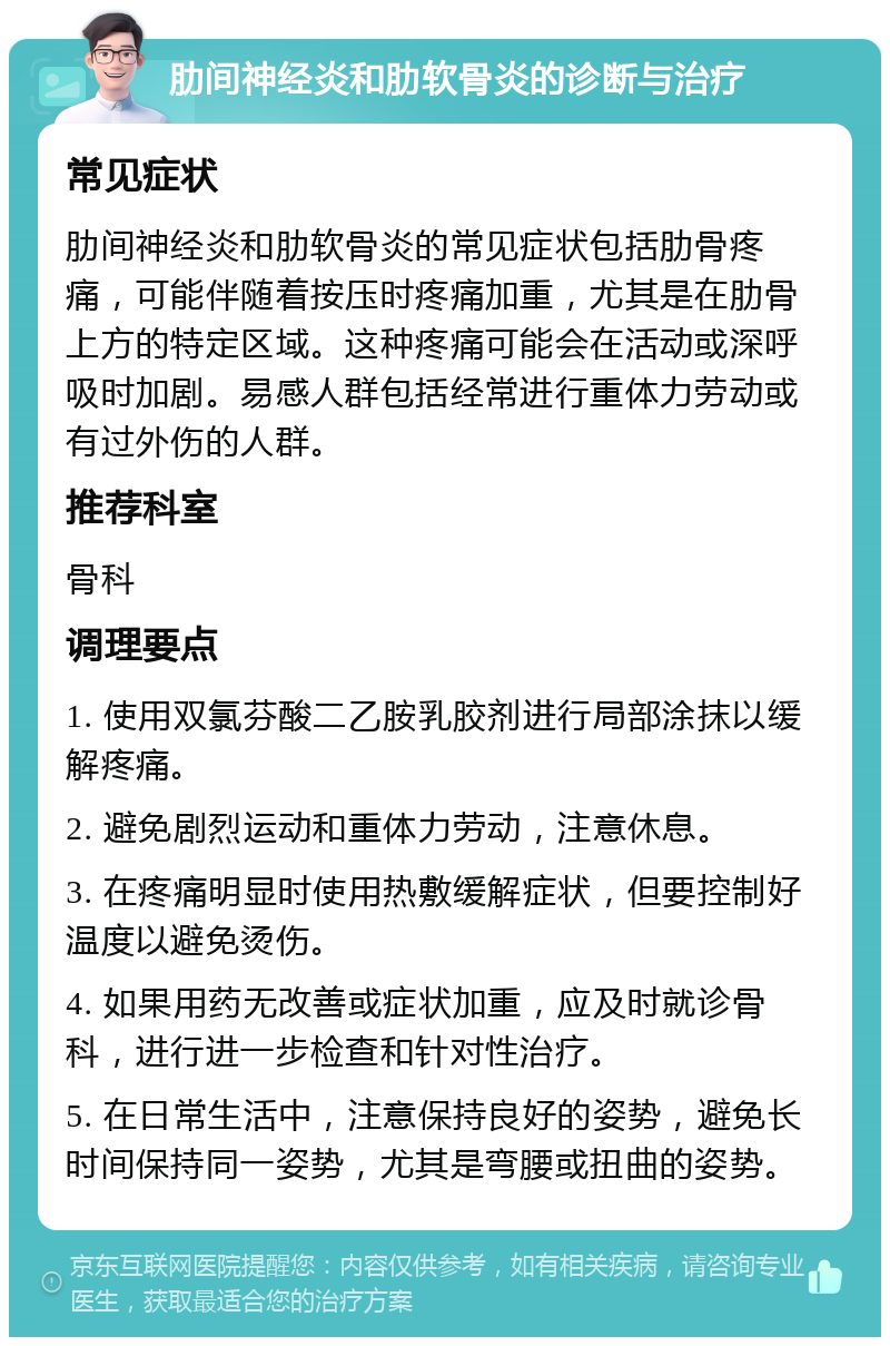 肋间神经炎和肋软骨炎的诊断与治疗 常见症状 肋间神经炎和肋软骨炎的常见症状包括肋骨疼痛，可能伴随着按压时疼痛加重，尤其是在肋骨上方的特定区域。这种疼痛可能会在活动或深呼吸时加剧。易感人群包括经常进行重体力劳动或有过外伤的人群。 推荐科室 骨科 调理要点 1. 使用双氯芬酸二乙胺乳胶剂进行局部涂抹以缓解疼痛。 2. 避免剧烈运动和重体力劳动，注意休息。 3. 在疼痛明显时使用热敷缓解症状，但要控制好温度以避免烫伤。 4. 如果用药无改善或症状加重，应及时就诊骨科，进行进一步检查和针对性治疗。 5. 在日常生活中，注意保持良好的姿势，避免长时间保持同一姿势，尤其是弯腰或扭曲的姿势。