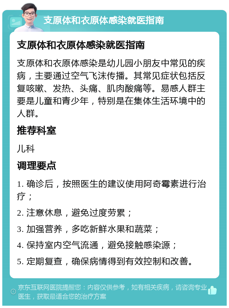 支原体和衣原体感染就医指南 支原体和衣原体感染就医指南 支原体和衣原体感染是幼儿园小朋友中常见的疾病，主要通过空气飞沫传播。其常见症状包括反复咳嗽、发热、头痛、肌肉酸痛等。易感人群主要是儿童和青少年，特别是在集体生活环境中的人群。 推荐科室 儿科 调理要点 1. 确诊后，按照医生的建议使用阿奇霉素进行治疗； 2. 注意休息，避免过度劳累； 3. 加强营养，多吃新鲜水果和蔬菜； 4. 保持室内空气流通，避免接触感染源； 5. 定期复查，确保病情得到有效控制和改善。