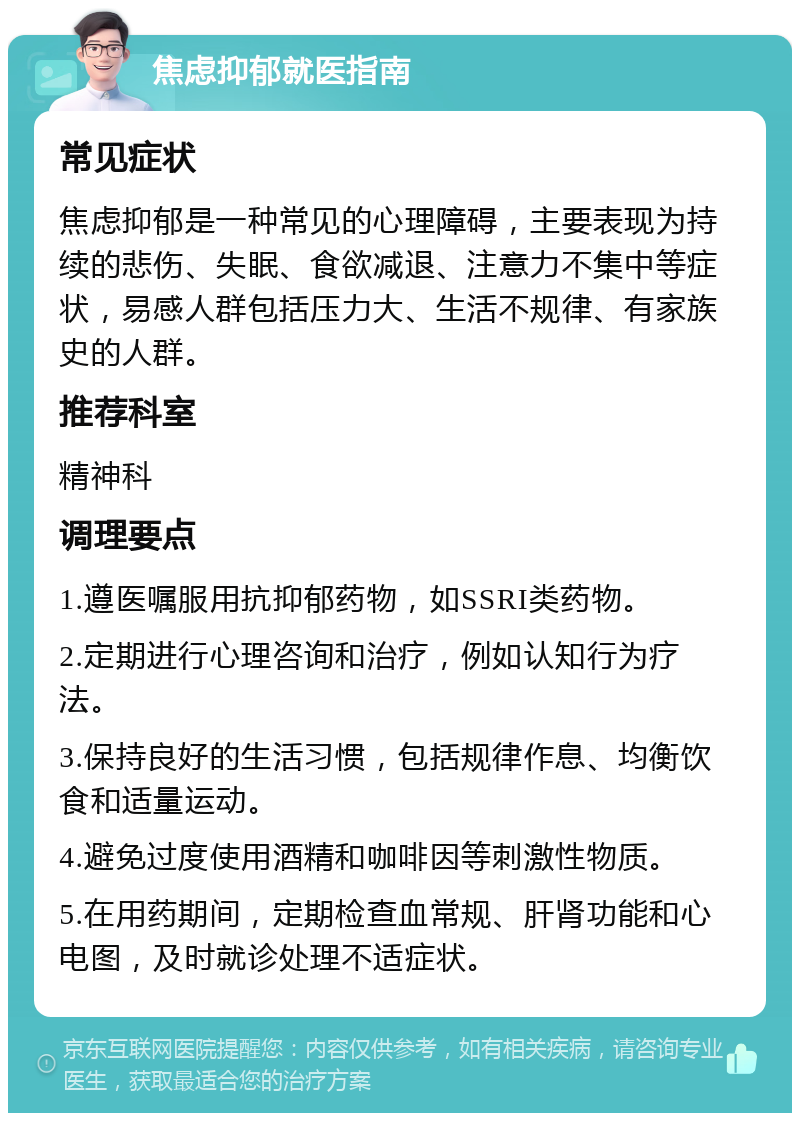 焦虑抑郁就医指南 常见症状 焦虑抑郁是一种常见的心理障碍，主要表现为持续的悲伤、失眠、食欲减退、注意力不集中等症状，易感人群包括压力大、生活不规律、有家族史的人群。 推荐科室 精神科 调理要点 1.遵医嘱服用抗抑郁药物，如SSRI类药物。 2.定期进行心理咨询和治疗，例如认知行为疗法。 3.保持良好的生活习惯，包括规律作息、均衡饮食和适量运动。 4.避免过度使用酒精和咖啡因等刺激性物质。 5.在用药期间，定期检查血常规、肝肾功能和心电图，及时就诊处理不适症状。