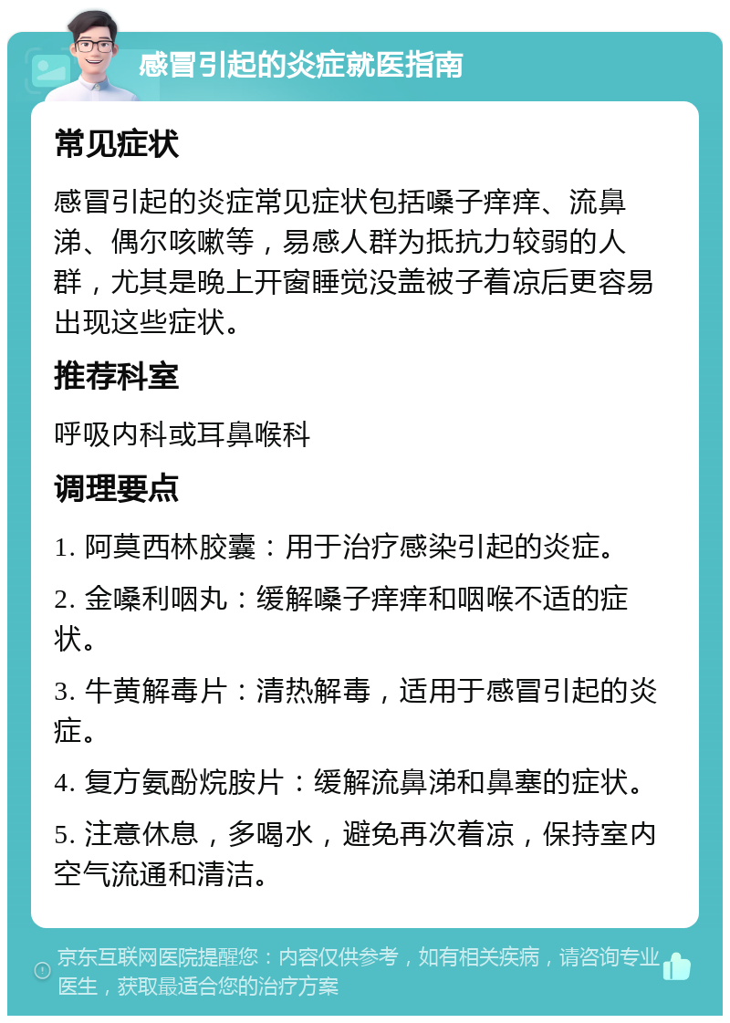 感冒引起的炎症就医指南 常见症状 感冒引起的炎症常见症状包括嗓子痒痒、流鼻涕、偶尔咳嗽等，易感人群为抵抗力较弱的人群，尤其是晚上开窗睡觉没盖被子着凉后更容易出现这些症状。 推荐科室 呼吸内科或耳鼻喉科 调理要点 1. 阿莫西林胶囊：用于治疗感染引起的炎症。 2. 金嗓利咽丸：缓解嗓子痒痒和咽喉不适的症状。 3. 牛黄解毒片：清热解毒，适用于感冒引起的炎症。 4. 复方氨酚烷胺片：缓解流鼻涕和鼻塞的症状。 5. 注意休息，多喝水，避免再次着凉，保持室内空气流通和清洁。