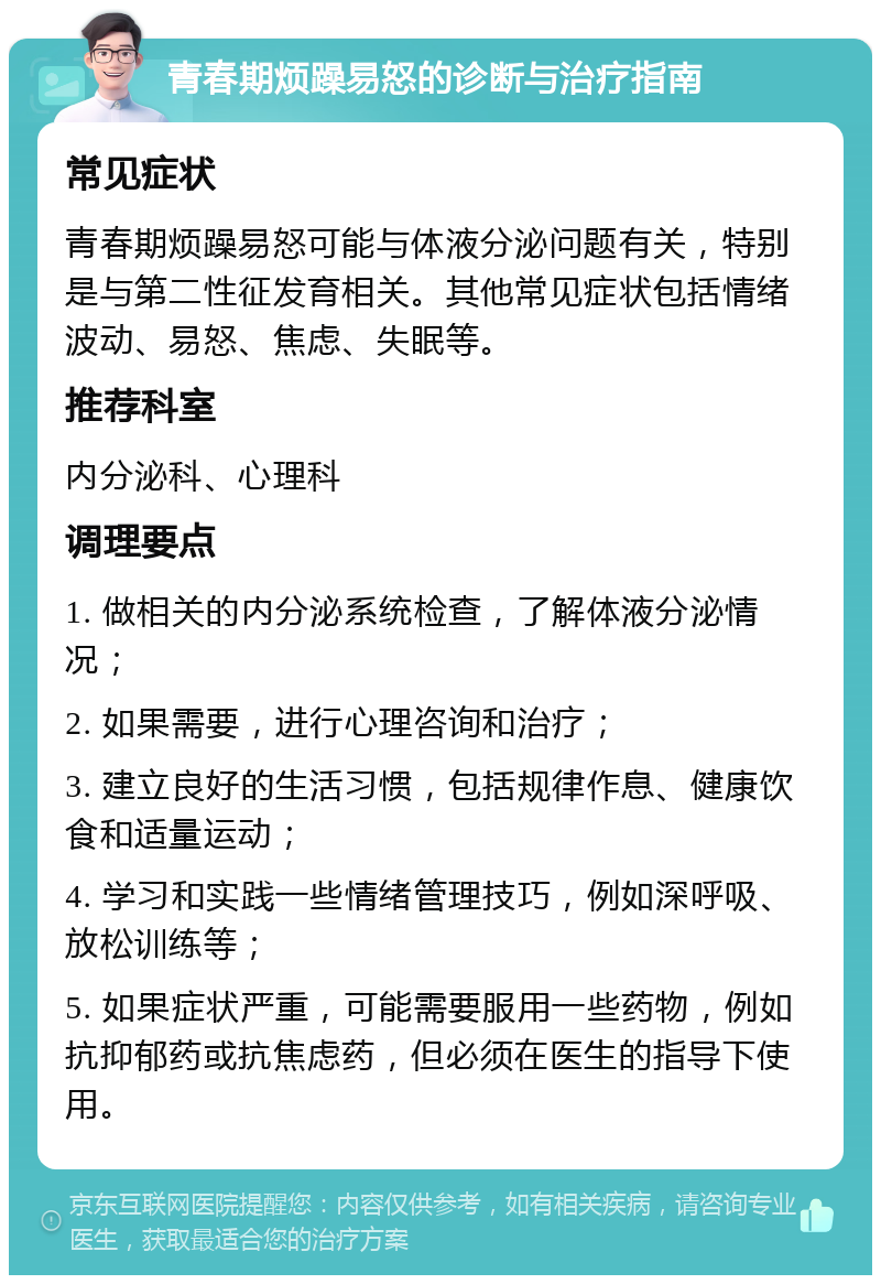 青春期烦躁易怒的诊断与治疗指南 常见症状 青春期烦躁易怒可能与体液分泌问题有关，特别是与第二性征发育相关。其他常见症状包括情绪波动、易怒、焦虑、失眠等。 推荐科室 内分泌科、心理科 调理要点 1. 做相关的内分泌系统检查，了解体液分泌情况； 2. 如果需要，进行心理咨询和治疗； 3. 建立良好的生活习惯，包括规律作息、健康饮食和适量运动； 4. 学习和实践一些情绪管理技巧，例如深呼吸、放松训练等； 5. 如果症状严重，可能需要服用一些药物，例如抗抑郁药或抗焦虑药，但必须在医生的指导下使用。