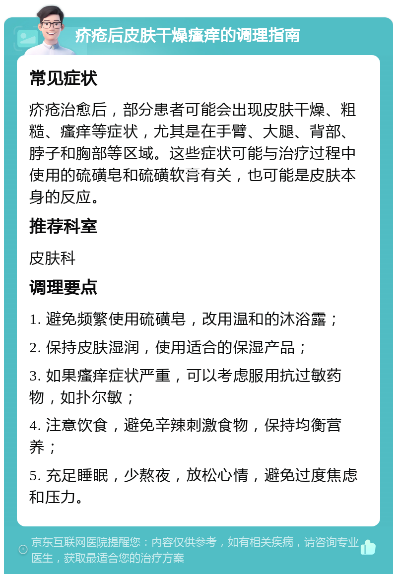 疥疮后皮肤干燥瘙痒的调理指南 常见症状 疥疮治愈后，部分患者可能会出现皮肤干燥、粗糙、瘙痒等症状，尤其是在手臂、大腿、背部、脖子和胸部等区域。这些症状可能与治疗过程中使用的硫磺皂和硫磺软膏有关，也可能是皮肤本身的反应。 推荐科室 皮肤科 调理要点 1. 避免频繁使用硫磺皂，改用温和的沐浴露； 2. 保持皮肤湿润，使用适合的保湿产品； 3. 如果瘙痒症状严重，可以考虑服用抗过敏药物，如扑尔敏； 4. 注意饮食，避免辛辣刺激食物，保持均衡营养； 5. 充足睡眠，少熬夜，放松心情，避免过度焦虑和压力。