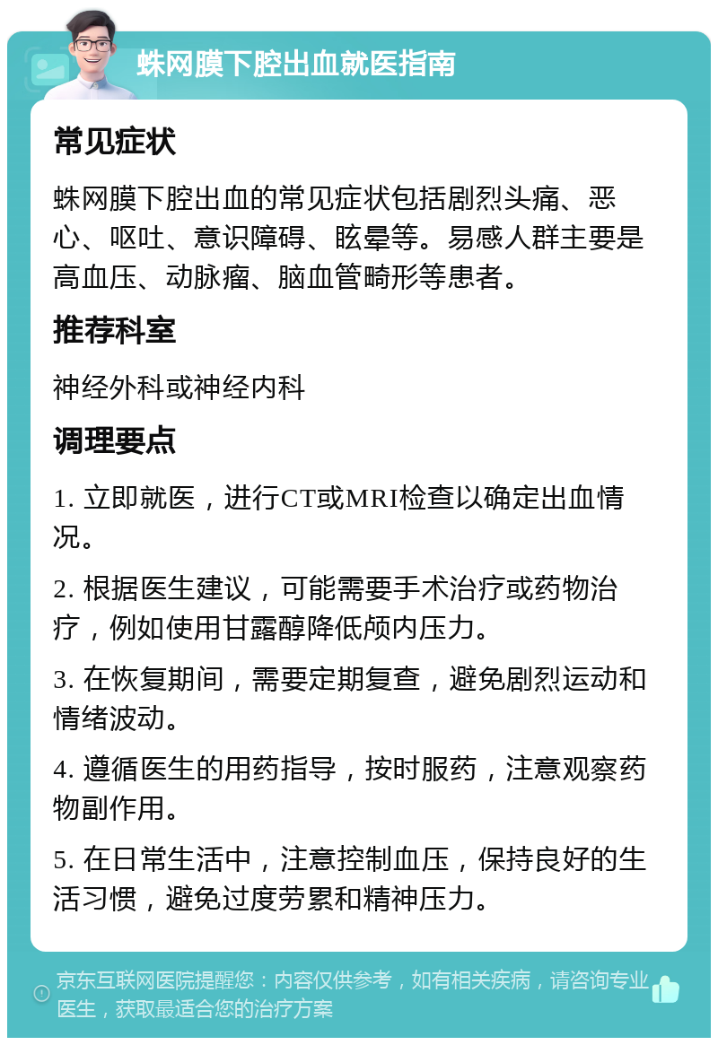 蛛网膜下腔出血就医指南 常见症状 蛛网膜下腔出血的常见症状包括剧烈头痛、恶心、呕吐、意识障碍、眩晕等。易感人群主要是高血压、动脉瘤、脑血管畸形等患者。 推荐科室 神经外科或神经内科 调理要点 1. 立即就医，进行CT或MRI检查以确定出血情况。 2. 根据医生建议，可能需要手术治疗或药物治疗，例如使用甘露醇降低颅内压力。 3. 在恢复期间，需要定期复查，避免剧烈运动和情绪波动。 4. 遵循医生的用药指导，按时服药，注意观察药物副作用。 5. 在日常生活中，注意控制血压，保持良好的生活习惯，避免过度劳累和精神压力。