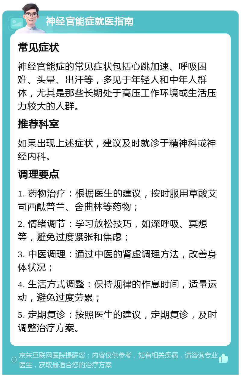 神经官能症就医指南 常见症状 神经官能症的常见症状包括心跳加速、呼吸困难、头晕、出汗等，多见于年轻人和中年人群体，尤其是那些长期处于高压工作环境或生活压力较大的人群。 推荐科室 如果出现上述症状，建议及时就诊于精神科或神经内科。 调理要点 1. 药物治疗：根据医生的建议，按时服用草酸艾司西酞普兰、舍曲林等药物； 2. 情绪调节：学习放松技巧，如深呼吸、冥想等，避免过度紧张和焦虑； 3. 中医调理：通过中医的肾虚调理方法，改善身体状况； 4. 生活方式调整：保持规律的作息时间，适量运动，避免过度劳累； 5. 定期复诊：按照医生的建议，定期复诊，及时调整治疗方案。