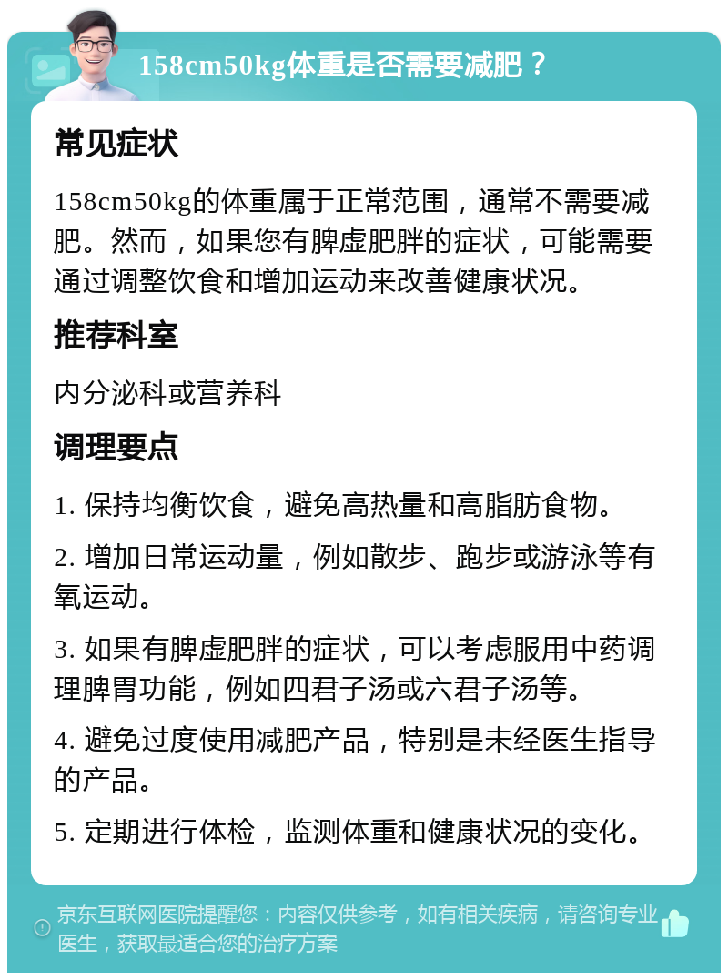 158cm50kg体重是否需要减肥？ 常见症状 158cm50kg的体重属于正常范围，通常不需要减肥。然而，如果您有脾虚肥胖的症状，可能需要通过调整饮食和增加运动来改善健康状况。 推荐科室 内分泌科或营养科 调理要点 1. 保持均衡饮食，避免高热量和高脂肪食物。 2. 增加日常运动量，例如散步、跑步或游泳等有氧运动。 3. 如果有脾虚肥胖的症状，可以考虑服用中药调理脾胃功能，例如四君子汤或六君子汤等。 4. 避免过度使用减肥产品，特别是未经医生指导的产品。 5. 定期进行体检，监测体重和健康状况的变化。