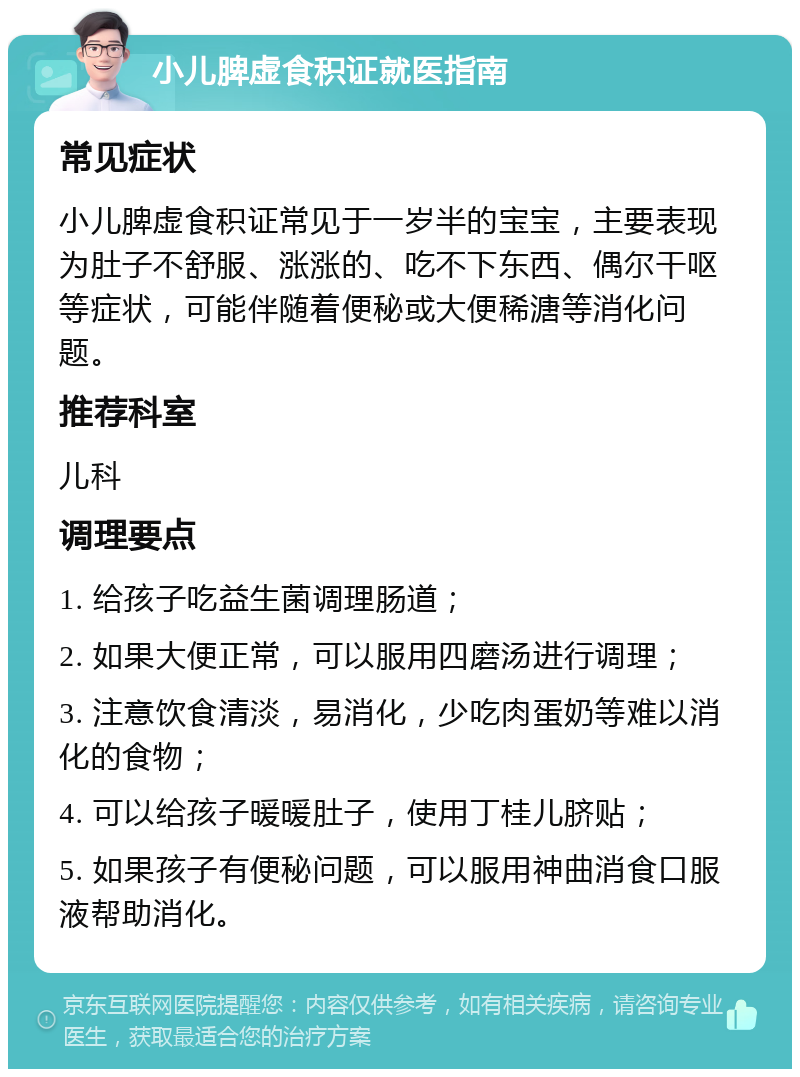 小儿脾虚食积证就医指南 常见症状 小儿脾虚食积证常见于一岁半的宝宝，主要表现为肚子不舒服、涨涨的、吃不下东西、偶尔干呕等症状，可能伴随着便秘或大便稀溏等消化问题。 推荐科室 儿科 调理要点 1. 给孩子吃益生菌调理肠道； 2. 如果大便正常，可以服用四磨汤进行调理； 3. 注意饮食清淡，易消化，少吃肉蛋奶等难以消化的食物； 4. 可以给孩子暖暖肚子，使用丁桂儿脐贴； 5. 如果孩子有便秘问题，可以服用神曲消食口服液帮助消化。