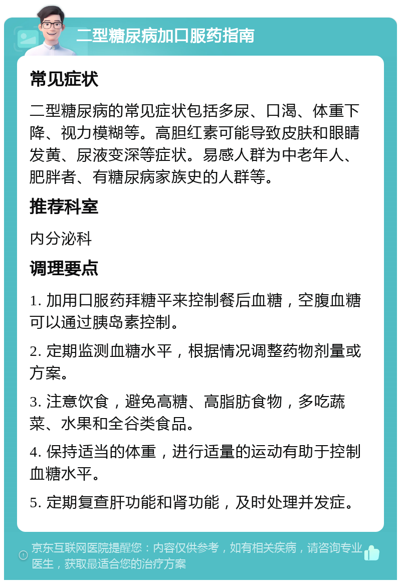 二型糖尿病加口服药指南 常见症状 二型糖尿病的常见症状包括多尿、口渴、体重下降、视力模糊等。高胆红素可能导致皮肤和眼睛发黄、尿液变深等症状。易感人群为中老年人、肥胖者、有糖尿病家族史的人群等。 推荐科室 内分泌科 调理要点 1. 加用口服药拜糖平来控制餐后血糖，空腹血糖可以通过胰岛素控制。 2. 定期监测血糖水平，根据情况调整药物剂量或方案。 3. 注意饮食，避免高糖、高脂肪食物，多吃蔬菜、水果和全谷类食品。 4. 保持适当的体重，进行适量的运动有助于控制血糖水平。 5. 定期复查肝功能和肾功能，及时处理并发症。