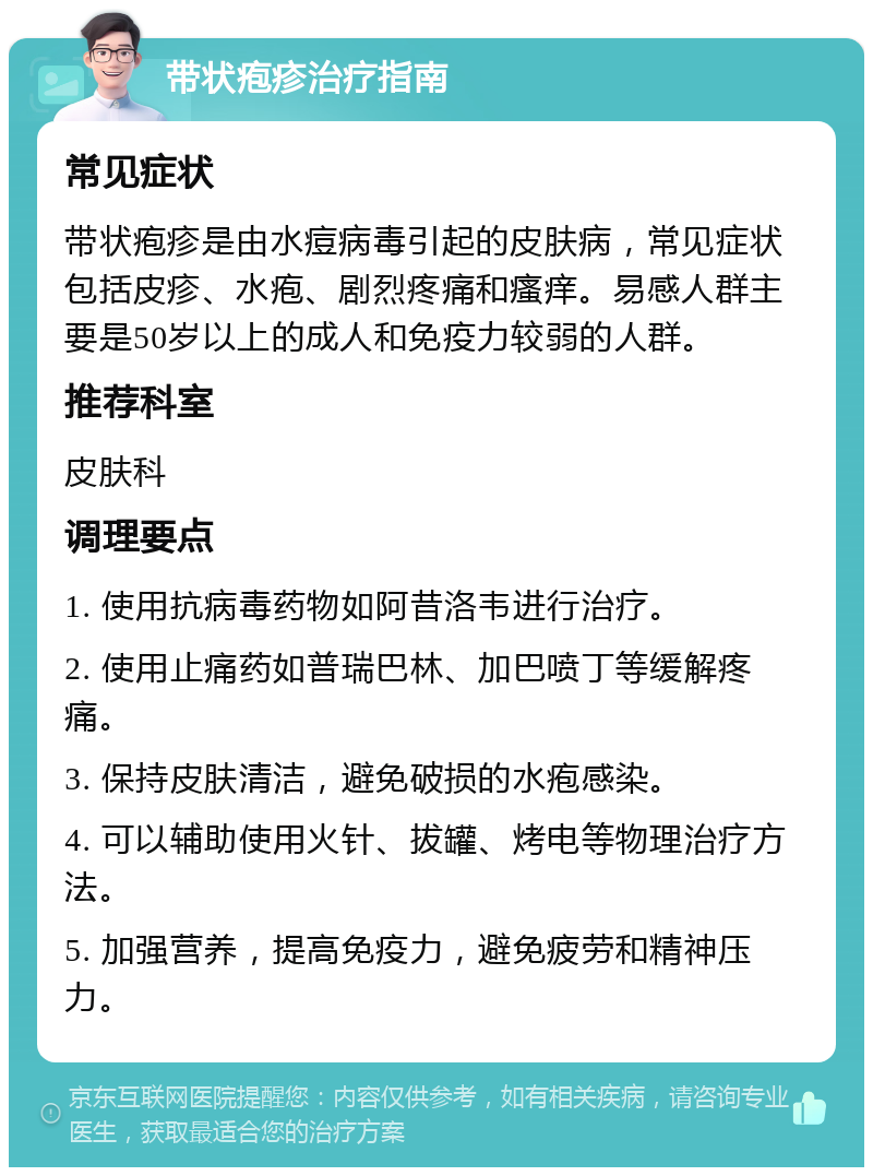 带状疱疹治疗指南 常见症状 带状疱疹是由水痘病毒引起的皮肤病，常见症状包括皮疹、水疱、剧烈疼痛和瘙痒。易感人群主要是50岁以上的成人和免疫力较弱的人群。 推荐科室 皮肤科 调理要点 1. 使用抗病毒药物如阿昔洛韦进行治疗。 2. 使用止痛药如普瑞巴林、加巴喷丁等缓解疼痛。 3. 保持皮肤清洁，避免破损的水疱感染。 4. 可以辅助使用火针、拔罐、烤电等物理治疗方法。 5. 加强营养，提高免疫力，避免疲劳和精神压力。