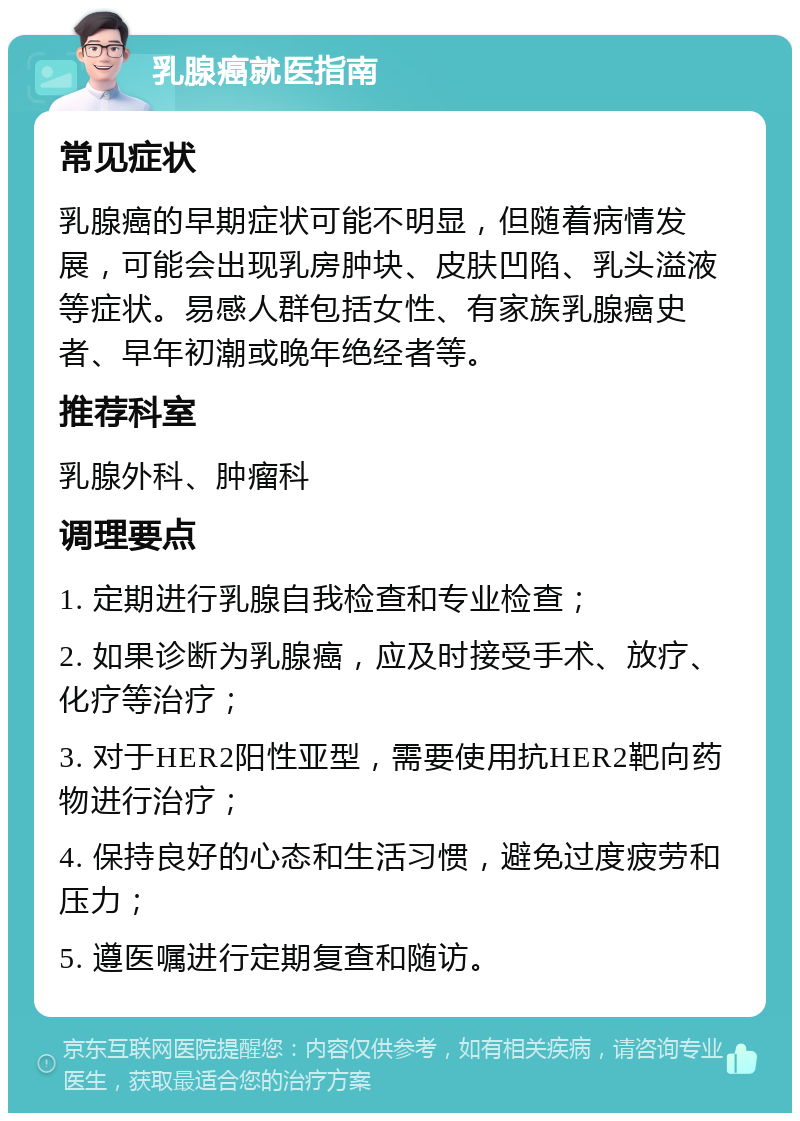 乳腺癌就医指南 常见症状 乳腺癌的早期症状可能不明显，但随着病情发展，可能会出现乳房肿块、皮肤凹陷、乳头溢液等症状。易感人群包括女性、有家族乳腺癌史者、早年初潮或晚年绝经者等。 推荐科室 乳腺外科、肿瘤科 调理要点 1. 定期进行乳腺自我检查和专业检查； 2. 如果诊断为乳腺癌，应及时接受手术、放疗、化疗等治疗； 3. 对于HER2阳性亚型，需要使用抗HER2靶向药物进行治疗； 4. 保持良好的心态和生活习惯，避免过度疲劳和压力； 5. 遵医嘱进行定期复查和随访。