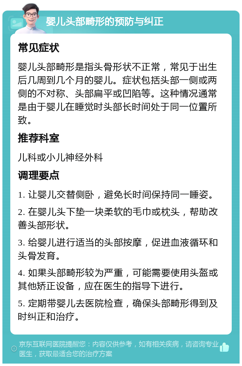 婴儿头部畸形的预防与纠正 常见症状 婴儿头部畸形是指头骨形状不正常，常见于出生后几周到几个月的婴儿。症状包括头部一侧或两侧的不对称、头部扁平或凹陷等。这种情况通常是由于婴儿在睡觉时头部长时间处于同一位置所致。 推荐科室 儿科或小儿神经外科 调理要点 1. 让婴儿交替侧卧，避免长时间保持同一睡姿。 2. 在婴儿头下垫一块柔软的毛巾或枕头，帮助改善头部形状。 3. 给婴儿进行适当的头部按摩，促进血液循环和头骨发育。 4. 如果头部畸形较为严重，可能需要使用头盔或其他矫正设备，应在医生的指导下进行。 5. 定期带婴儿去医院检查，确保头部畸形得到及时纠正和治疗。