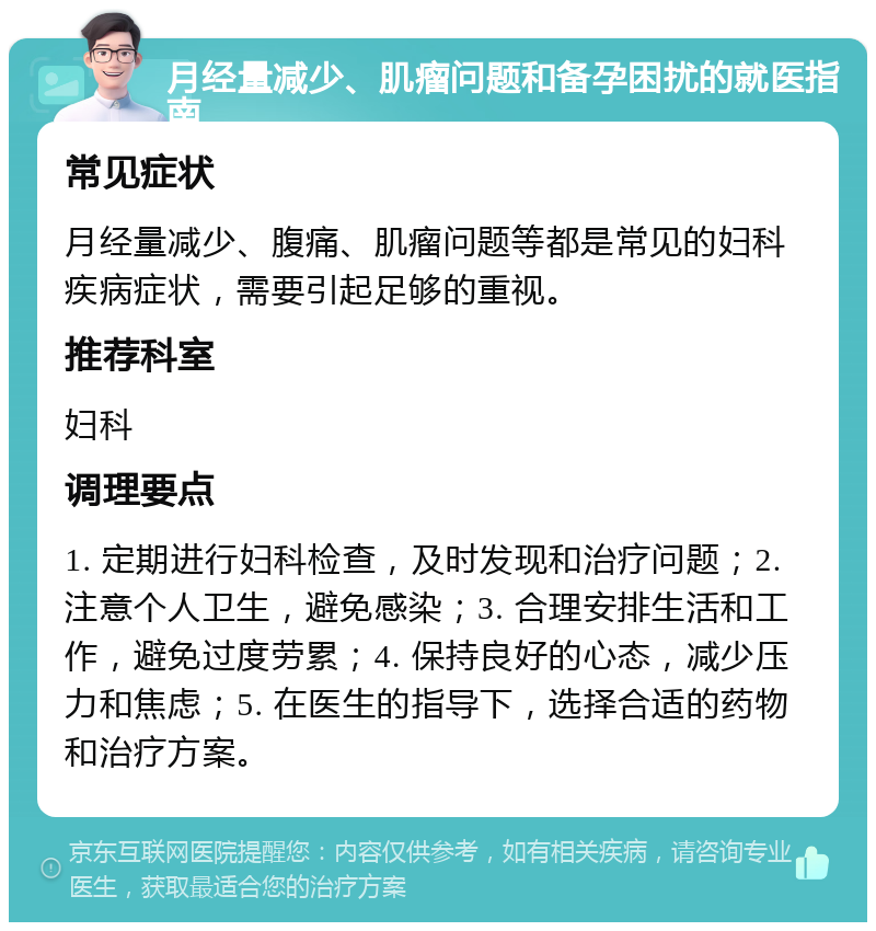 月经量减少、肌瘤问题和备孕困扰的就医指南 常见症状 月经量减少、腹痛、肌瘤问题等都是常见的妇科疾病症状，需要引起足够的重视。 推荐科室 妇科 调理要点 1. 定期进行妇科检查，及时发现和治疗问题；2. 注意个人卫生，避免感染；3. 合理安排生活和工作，避免过度劳累；4. 保持良好的心态，减少压力和焦虑；5. 在医生的指导下，选择合适的药物和治疗方案。