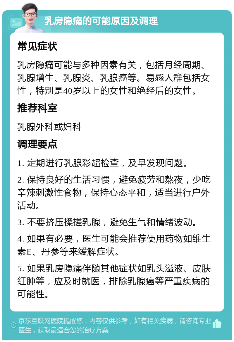 乳房隐痛的可能原因及调理 常见症状 乳房隐痛可能与多种因素有关，包括月经周期、乳腺增生、乳腺炎、乳腺癌等。易感人群包括女性，特别是40岁以上的女性和绝经后的女性。 推荐科室 乳腺外科或妇科 调理要点 1. 定期进行乳腺彩超检查，及早发现问题。 2. 保持良好的生活习惯，避免疲劳和熬夜，少吃辛辣刺激性食物，保持心态平和，适当进行户外活动。 3. 不要挤压揉搓乳腺，避免生气和情绪波动。 4. 如果有必要，医生可能会推荐使用药物如维生素E、丹参等来缓解症状。 5. 如果乳房隐痛伴随其他症状如乳头溢液、皮肤红肿等，应及时就医，排除乳腺癌等严重疾病的可能性。