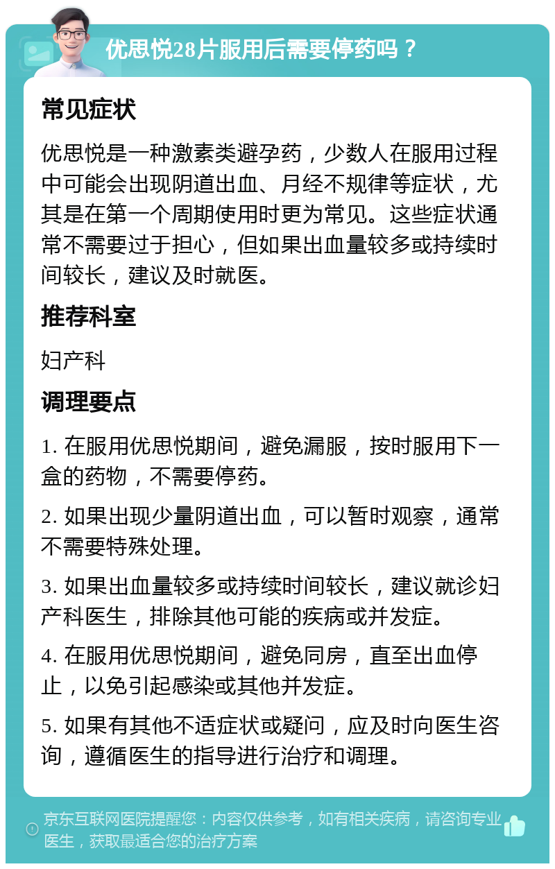 优思悦28片服用后需要停药吗？ 常见症状 优思悦是一种激素类避孕药，少数人在服用过程中可能会出现阴道出血、月经不规律等症状，尤其是在第一个周期使用时更为常见。这些症状通常不需要过于担心，但如果出血量较多或持续时间较长，建议及时就医。 推荐科室 妇产科 调理要点 1. 在服用优思悦期间，避免漏服，按时服用下一盒的药物，不需要停药。 2. 如果出现少量阴道出血，可以暂时观察，通常不需要特殊处理。 3. 如果出血量较多或持续时间较长，建议就诊妇产科医生，排除其他可能的疾病或并发症。 4. 在服用优思悦期间，避免同房，直至出血停止，以免引起感染或其他并发症。 5. 如果有其他不适症状或疑问，应及时向医生咨询，遵循医生的指导进行治疗和调理。