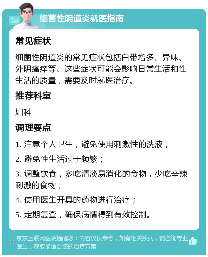 细菌性阴道炎就医指南 常见症状 细菌性阴道炎的常见症状包括白带增多、异味、外阴瘙痒等。这些症状可能会影响日常生活和性生活的质量，需要及时就医治疗。 推荐科室 妇科 调理要点 1. 注意个人卫生，避免使用刺激性的洗液； 2. 避免性生活过于频繁； 3. 调整饮食，多吃清淡易消化的食物，少吃辛辣刺激的食物； 4. 使用医生开具的药物进行治疗； 5. 定期复查，确保病情得到有效控制。