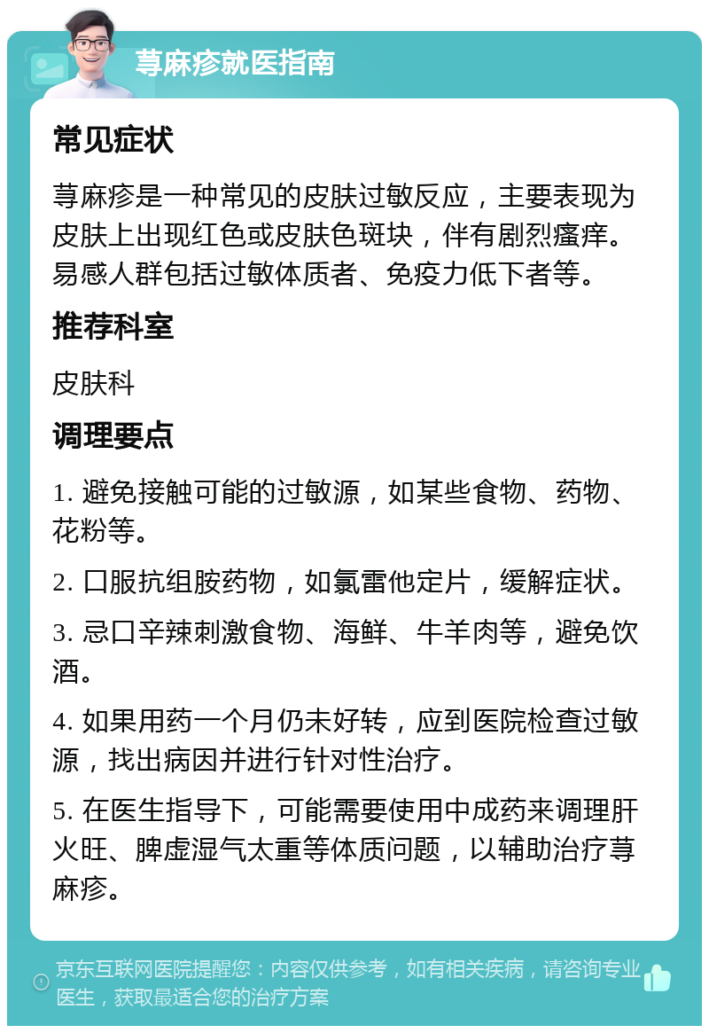 荨麻疹就医指南 常见症状 荨麻疹是一种常见的皮肤过敏反应，主要表现为皮肤上出现红色或皮肤色斑块，伴有剧烈瘙痒。易感人群包括过敏体质者、免疫力低下者等。 推荐科室 皮肤科 调理要点 1. 避免接触可能的过敏源，如某些食物、药物、花粉等。 2. 口服抗组胺药物，如氯雷他定片，缓解症状。 3. 忌口辛辣刺激食物、海鲜、牛羊肉等，避免饮酒。 4. 如果用药一个月仍未好转，应到医院检查过敏源，找出病因并进行针对性治疗。 5. 在医生指导下，可能需要使用中成药来调理肝火旺、脾虚湿气太重等体质问题，以辅助治疗荨麻疹。