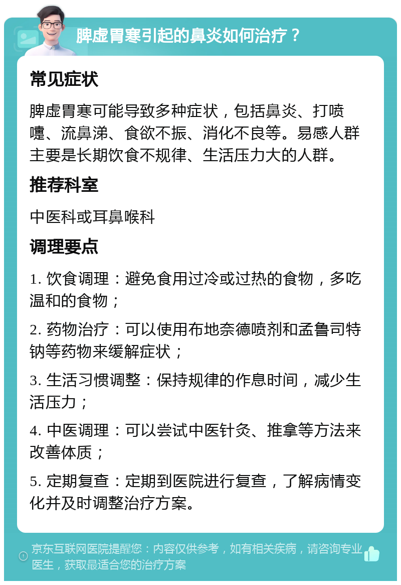 脾虚胃寒引起的鼻炎如何治疗？ 常见症状 脾虚胃寒可能导致多种症状，包括鼻炎、打喷嚏、流鼻涕、食欲不振、消化不良等。易感人群主要是长期饮食不规律、生活压力大的人群。 推荐科室 中医科或耳鼻喉科 调理要点 1. 饮食调理：避免食用过冷或过热的食物，多吃温和的食物； 2. 药物治疗：可以使用布地奈德喷剂和孟鲁司特钠等药物来缓解症状； 3. 生活习惯调整：保持规律的作息时间，减少生活压力； 4. 中医调理：可以尝试中医针灸、推拿等方法来改善体质； 5. 定期复查：定期到医院进行复查，了解病情变化并及时调整治疗方案。