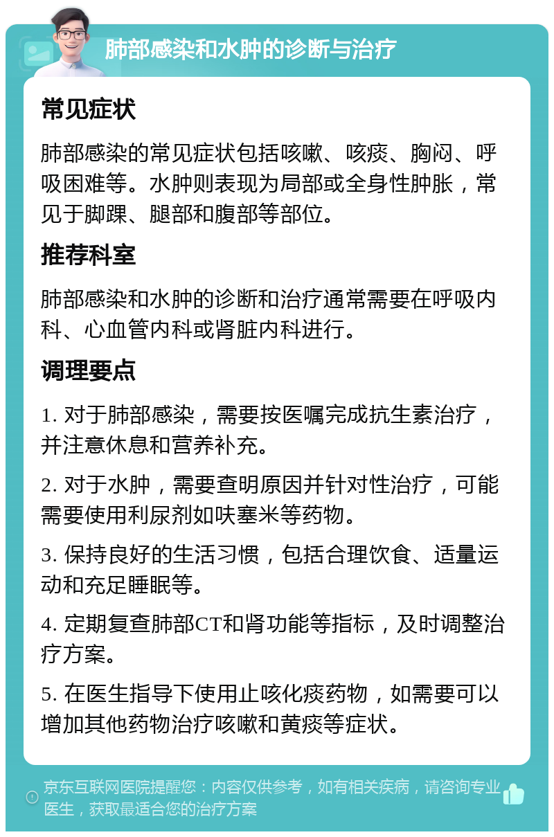 肺部感染和水肿的诊断与治疗 常见症状 肺部感染的常见症状包括咳嗽、咳痰、胸闷、呼吸困难等。水肿则表现为局部或全身性肿胀，常见于脚踝、腿部和腹部等部位。 推荐科室 肺部感染和水肿的诊断和治疗通常需要在呼吸内科、心血管内科或肾脏内科进行。 调理要点 1. 对于肺部感染，需要按医嘱完成抗生素治疗，并注意休息和营养补充。 2. 对于水肿，需要查明原因并针对性治疗，可能需要使用利尿剂如呋塞米等药物。 3. 保持良好的生活习惯，包括合理饮食、适量运动和充足睡眠等。 4. 定期复查肺部CT和肾功能等指标，及时调整治疗方案。 5. 在医生指导下使用止咳化痰药物，如需要可以增加其他药物治疗咳嗽和黄痰等症状。