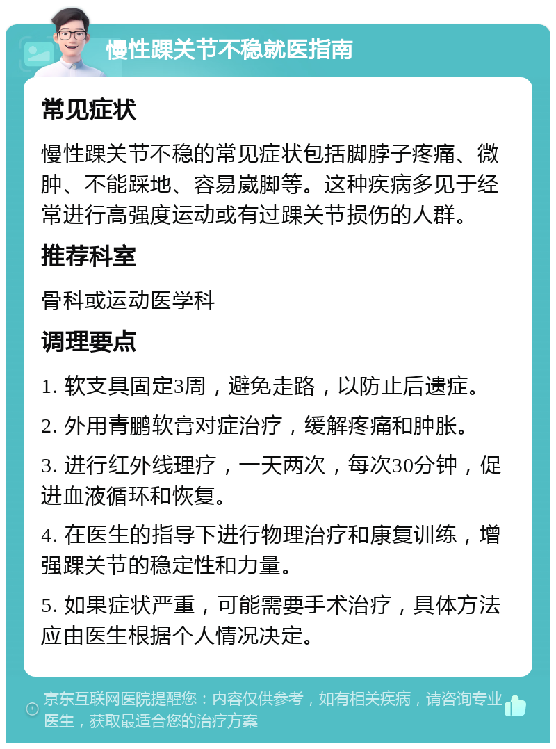 慢性踝关节不稳就医指南 常见症状 慢性踝关节不稳的常见症状包括脚脖子疼痛、微肿、不能踩地、容易崴脚等。这种疾病多见于经常进行高强度运动或有过踝关节损伤的人群。 推荐科室 骨科或运动医学科 调理要点 1. 软支具固定3周，避免走路，以防止后遗症。 2. 外用青鹏软膏对症治疗，缓解疼痛和肿胀。 3. 进行红外线理疗，一天两次，每次30分钟，促进血液循环和恢复。 4. 在医生的指导下进行物理治疗和康复训练，增强踝关节的稳定性和力量。 5. 如果症状严重，可能需要手术治疗，具体方法应由医生根据个人情况决定。