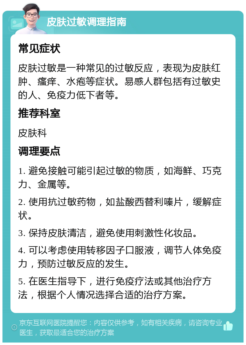 皮肤过敏调理指南 常见症状 皮肤过敏是一种常见的过敏反应，表现为皮肤红肿、瘙痒、水疱等症状。易感人群包括有过敏史的人、免疫力低下者等。 推荐科室 皮肤科 调理要点 1. 避免接触可能引起过敏的物质，如海鲜、巧克力、金属等。 2. 使用抗过敏药物，如盐酸西替利嗪片，缓解症状。 3. 保持皮肤清洁，避免使用刺激性化妆品。 4. 可以考虑使用转移因子口服液，调节人体免疫力，预防过敏反应的发生。 5. 在医生指导下，进行免疫疗法或其他治疗方法，根据个人情况选择合适的治疗方案。