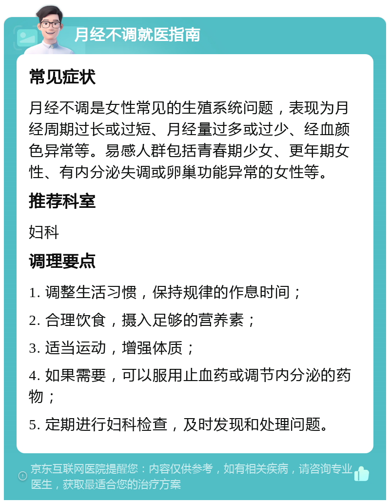 月经不调就医指南 常见症状 月经不调是女性常见的生殖系统问题，表现为月经周期过长或过短、月经量过多或过少、经血颜色异常等。易感人群包括青春期少女、更年期女性、有内分泌失调或卵巢功能异常的女性等。 推荐科室 妇科 调理要点 1. 调整生活习惯，保持规律的作息时间； 2. 合理饮食，摄入足够的营养素； 3. 适当运动，增强体质； 4. 如果需要，可以服用止血药或调节内分泌的药物； 5. 定期进行妇科检查，及时发现和处理问题。