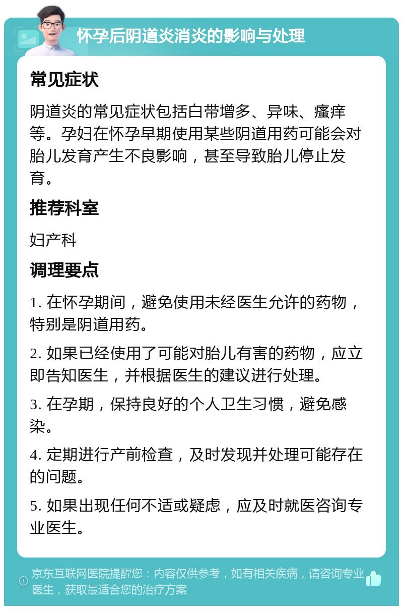 怀孕后阴道炎消炎的影响与处理 常见症状 阴道炎的常见症状包括白带增多、异味、瘙痒等。孕妇在怀孕早期使用某些阴道用药可能会对胎儿发育产生不良影响，甚至导致胎儿停止发育。 推荐科室 妇产科 调理要点 1. 在怀孕期间，避免使用未经医生允许的药物，特别是阴道用药。 2. 如果已经使用了可能对胎儿有害的药物，应立即告知医生，并根据医生的建议进行处理。 3. 在孕期，保持良好的个人卫生习惯，避免感染。 4. 定期进行产前检查，及时发现并处理可能存在的问题。 5. 如果出现任何不适或疑虑，应及时就医咨询专业医生。