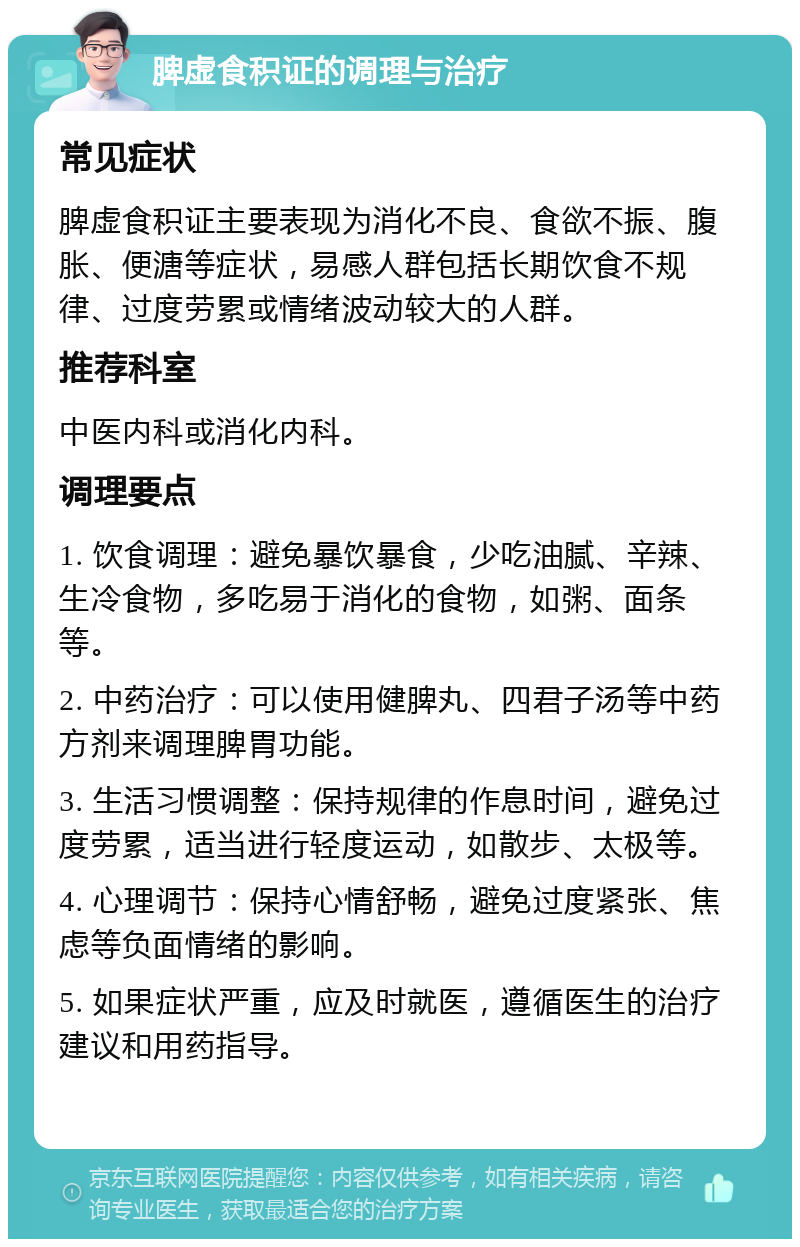 脾虚食积证的调理与治疗 常见症状 脾虚食积证主要表现为消化不良、食欲不振、腹胀、便溏等症状，易感人群包括长期饮食不规律、过度劳累或情绪波动较大的人群。 推荐科室 中医内科或消化内科。 调理要点 1. 饮食调理：避免暴饮暴食，少吃油腻、辛辣、生冷食物，多吃易于消化的食物，如粥、面条等。 2. 中药治疗：可以使用健脾丸、四君子汤等中药方剂来调理脾胃功能。 3. 生活习惯调整：保持规律的作息时间，避免过度劳累，适当进行轻度运动，如散步、太极等。 4. 心理调节：保持心情舒畅，避免过度紧张、焦虑等负面情绪的影响。 5. 如果症状严重，应及时就医，遵循医生的治疗建议和用药指导。