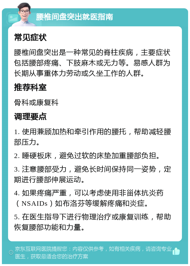 腰椎间盘突出就医指南 常见症状 腰椎间盘突出是一种常见的脊柱疾病，主要症状包括腰部疼痛、下肢麻木或无力等。易感人群为长期从事重体力劳动或久坐工作的人群。 推荐科室 骨科或康复科 调理要点 1. 使用兼顾加热和牵引作用的腰托，帮助减轻腰部压力。 2. 睡硬板床，避免过软的床垫加重腰部负担。 3. 注意腰部受力，避免长时间保持同一姿势，定期进行腰部伸展运动。 4. 如果疼痛严重，可以考虑使用非甾体抗炎药（NSAIDs）如布洛芬等缓解疼痛和炎症。 5. 在医生指导下进行物理治疗或康复训练，帮助恢复腰部功能和力量。