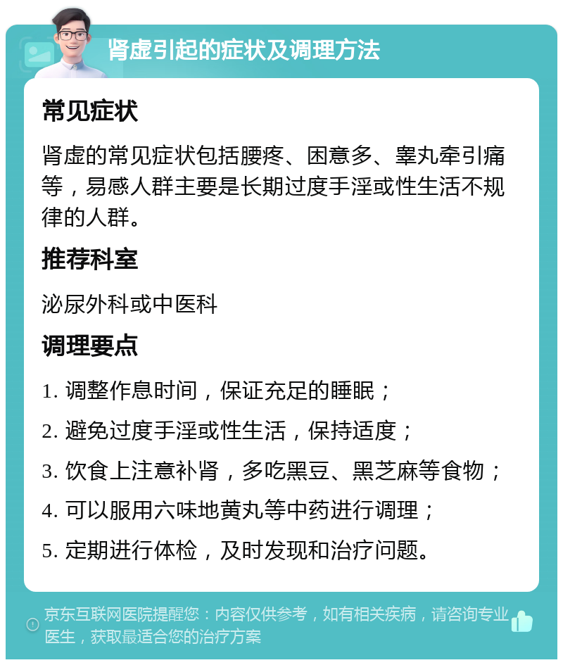 肾虚引起的症状及调理方法 常见症状 肾虚的常见症状包括腰疼、困意多、睾丸牵引痛等，易感人群主要是长期过度手淫或性生活不规律的人群。 推荐科室 泌尿外科或中医科 调理要点 1. 调整作息时间，保证充足的睡眠； 2. 避免过度手淫或性生活，保持适度； 3. 饮食上注意补肾，多吃黑豆、黑芝麻等食物； 4. 可以服用六味地黄丸等中药进行调理； 5. 定期进行体检，及时发现和治疗问题。