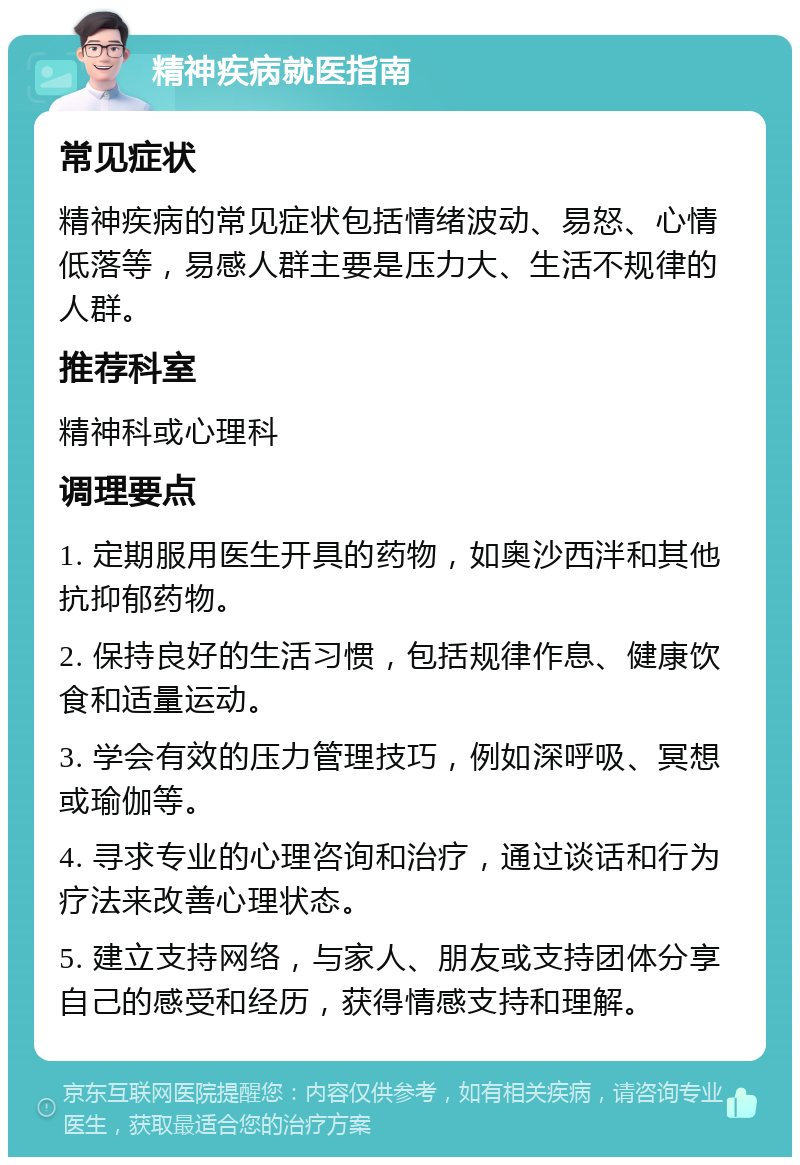 精神疾病就医指南 常见症状 精神疾病的常见症状包括情绪波动、易怒、心情低落等，易感人群主要是压力大、生活不规律的人群。 推荐科室 精神科或心理科 调理要点 1. 定期服用医生开具的药物，如奥沙西泮和其他抗抑郁药物。 2. 保持良好的生活习惯，包括规律作息、健康饮食和适量运动。 3. 学会有效的压力管理技巧，例如深呼吸、冥想或瑜伽等。 4. 寻求专业的心理咨询和治疗，通过谈话和行为疗法来改善心理状态。 5. 建立支持网络，与家人、朋友或支持团体分享自己的感受和经历，获得情感支持和理解。