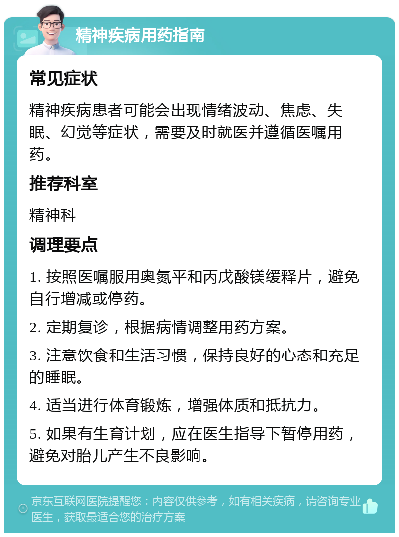 精神疾病用药指南 常见症状 精神疾病患者可能会出现情绪波动、焦虑、失眠、幻觉等症状，需要及时就医并遵循医嘱用药。 推荐科室 精神科 调理要点 1. 按照医嘱服用奥氮平和丙戊酸镁缓释片，避免自行增减或停药。 2. 定期复诊，根据病情调整用药方案。 3. 注意饮食和生活习惯，保持良好的心态和充足的睡眠。 4. 适当进行体育锻炼，增强体质和抵抗力。 5. 如果有生育计划，应在医生指导下暂停用药，避免对胎儿产生不良影响。