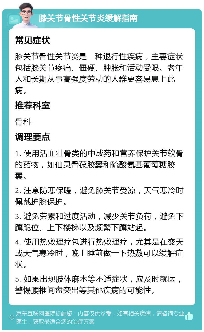 膝关节骨性关节炎缓解指南 常见症状 膝关节骨性关节炎是一种退行性疾病，主要症状包括膝关节疼痛、僵硬、肿胀和活动受限。老年人和长期从事高强度劳动的人群更容易患上此病。 推荐科室 骨科 调理要点 1. 使用活血壮骨类的中成药和营养保护关节软骨的药物，如仙灵骨葆胶囊和硫酸氨基葡萄糖胶囊。 2. 注意防寒保暖，避免膝关节受凉，天气寒冷时佩戴护膝保护。 3. 避免劳累和过度活动，减少关节负荷，避免下蹲跪位、上下楼梯以及频繁下蹲站起。 4. 使用热敷理疗包进行热敷理疗，尤其是在变天或天气寒冷时，晚上睡前做一下热敷可以缓解症状。 5. 如果出现肢体麻木等不适症状，应及时就医，警惕腰椎间盘突出等其他疾病的可能性。