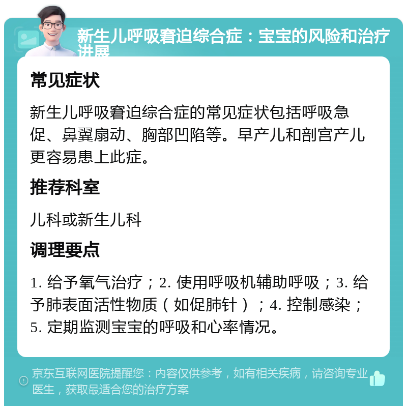 新生儿呼吸窘迫综合症：宝宝的风险和治疗进展 常见症状 新生儿呼吸窘迫综合症的常见症状包括呼吸急促、鼻翼扇动、胸部凹陷等。早产儿和剖宫产儿更容易患上此症。 推荐科室 儿科或新生儿科 调理要点 1. 给予氧气治疗；2. 使用呼吸机辅助呼吸；3. 给予肺表面活性物质（如促肺针）；4. 控制感染；5. 定期监测宝宝的呼吸和心率情况。