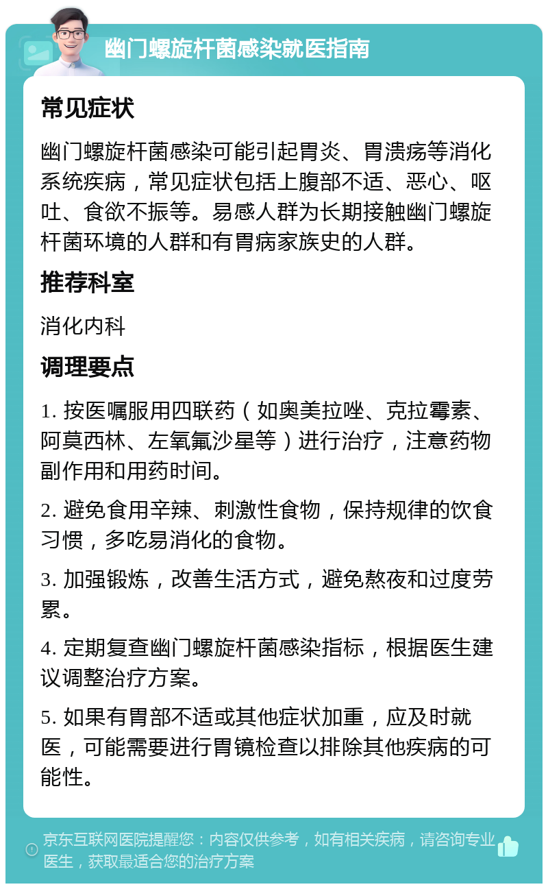 幽门螺旋杆菌感染就医指南 常见症状 幽门螺旋杆菌感染可能引起胃炎、胃溃疡等消化系统疾病，常见症状包括上腹部不适、恶心、呕吐、食欲不振等。易感人群为长期接触幽门螺旋杆菌环境的人群和有胃病家族史的人群。 推荐科室 消化内科 调理要点 1. 按医嘱服用四联药（如奥美拉唑、克拉霉素、阿莫西林、左氧氟沙星等）进行治疗，注意药物副作用和用药时间。 2. 避免食用辛辣、刺激性食物，保持规律的饮食习惯，多吃易消化的食物。 3. 加强锻炼，改善生活方式，避免熬夜和过度劳累。 4. 定期复查幽门螺旋杆菌感染指标，根据医生建议调整治疗方案。 5. 如果有胃部不适或其他症状加重，应及时就医，可能需要进行胃镜检查以排除其他疾病的可能性。